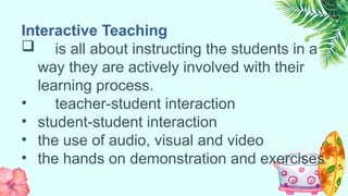 Interactive Teaching
 is all about instructing the students in a
way they are actively involved with their
learning process.
• teacher-student interaction
• student-student interaction
• the use of audio, visual and video
• the hands on demonstration and exercises
 