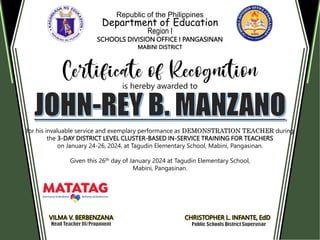 Republic of the Philippines
Department of Education
Region I
SCHOOLS DIVISION OFFICE I PANGASINAN
MABINI DISTRICT
is hereby awarded to
for his invaluable service and exemplary performance as DEMONSTRATION TEACHER during
the 3-DAY DISTRICT LEVEL CLUSTER-BASED IN-SERVICE TRAINING FOR TEACHERS
on January 24-26, 2024, at Tagudin Elementary School, Mabini, Pangasinan.
Given this 26th day of January 2024 at Tagudin Elementary School,
Mabini, Pangasinan.
VILMA V. BERBENZANA CHRISTOPHER L. INFANTE, EdD
 