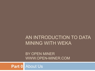 AN INTRODUCTION TO DATA
MINING WITH WEKA
BY OPEN MINER
WWW.OPEN-MINER.COM

Part 0 About Us

 