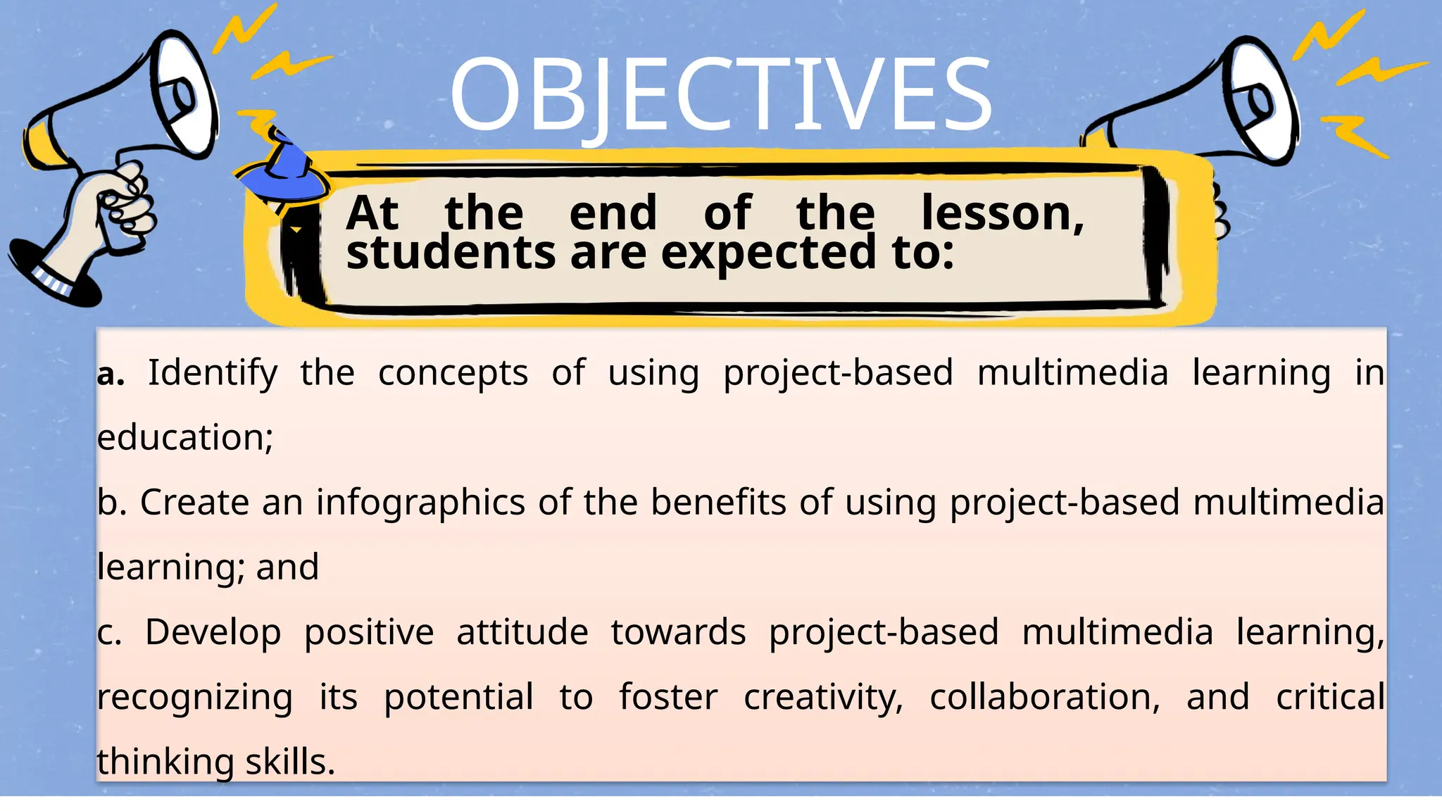 OBJECTIVES
At the end of the lesson,
students are expected to:
a. Identify the concepts of using project-based multimedia learning in
education;
b. Create an infographics of the benefits of using project-based multimedia
learning; and
c. Develop positive attitude towards project-based multimedia learning,
recognizing its potential to foster creativity, collaboration, and critical
thinking skills.
 