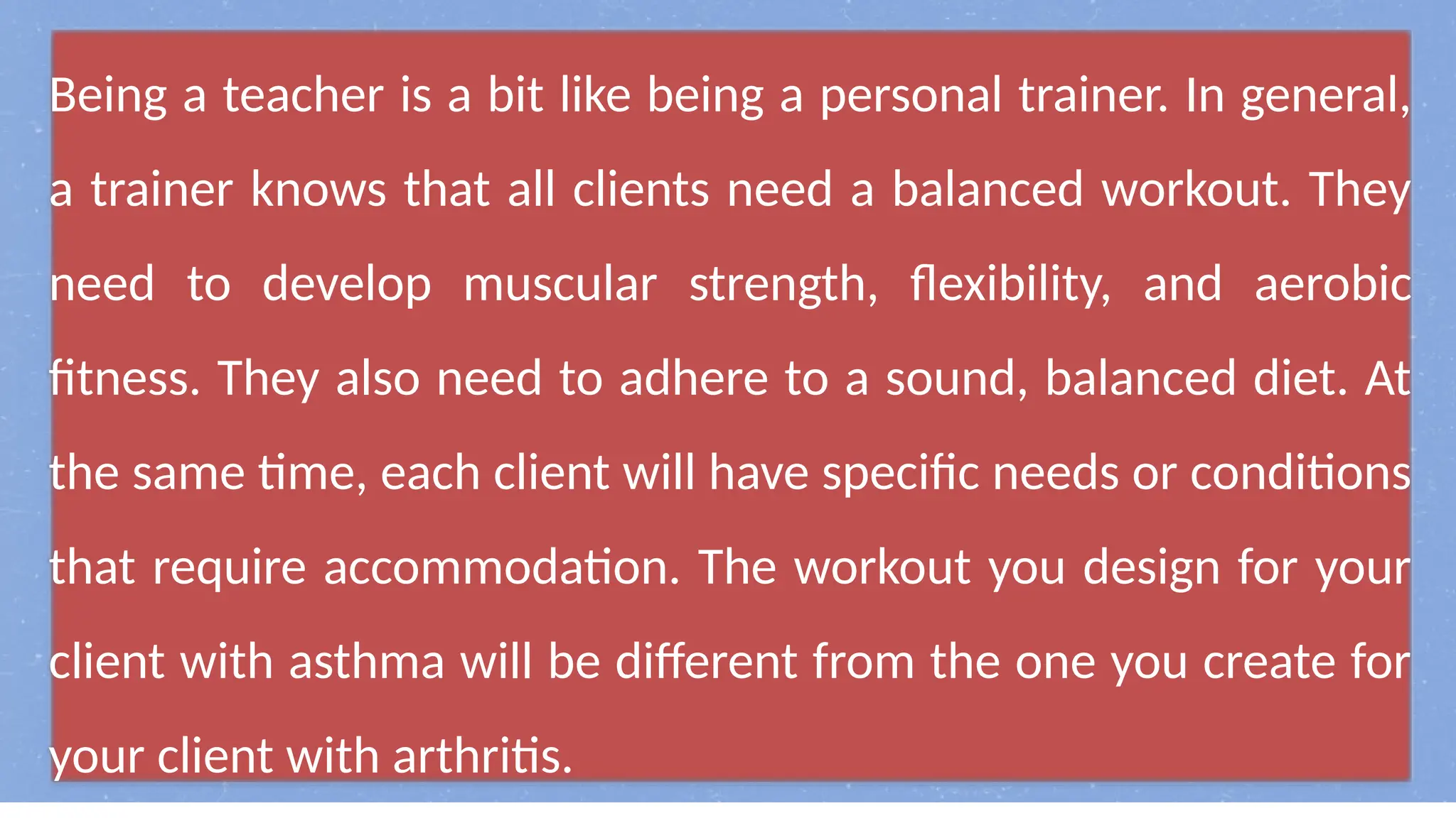 Being a teacher is a bit like being a personal trainer. In general,
a trainer knows that all clients need a balanced workout. They
need to develop muscular strength, flexibility, and aerobic
fitness. They also need to adhere to a sound, balanced diet. At
the same time, each client will have specific needs or conditions
that require accommodation. The workout you design for your
client with asthma will be different from the one you create for
your client with arthritis.
 