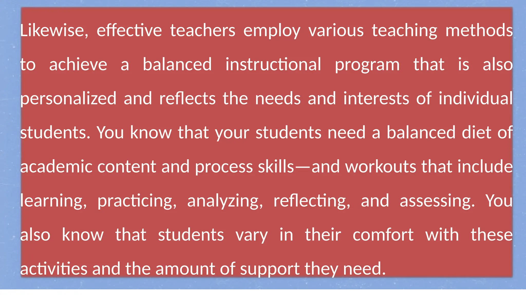 Likewise, effective teachers employ various teaching methods
to achieve a balanced instructional program that is also
personalized and reflects the needs and interests of individual
students. You know that your students need a balanced diet of
academic content and process skills—and workouts that include
learning, practicing, analyzing, reflecting, and assessing. You
also know that students vary in their comfort with these
activities and the amount of support they need.
 