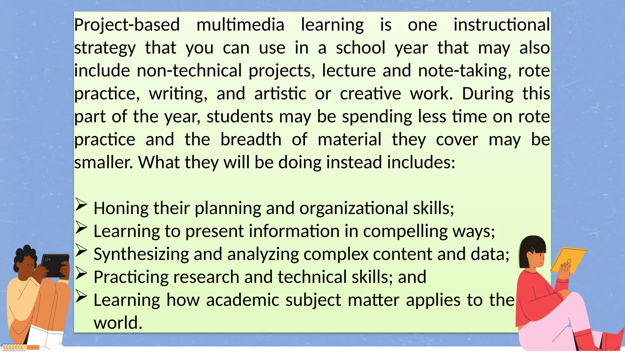 Project-based multimedia learning is one instructional
strategy that you can use in a school year that may also
include non-technical projects, lecture and note-taking, rote
practice, writing, and artistic or creative work. During this
part of the year, students may be spending less time on rote
practice and the breadth of material they cover may be
smaller. What they will be doing instead includes:
 Honing their planning and organizational skills;
 Learning to present information in compelling ways;
 Synthesizing and analyzing complex content and data;
 Practicing research and technical skills; and
 Learning how academic subject matter applies to the real
world.
 