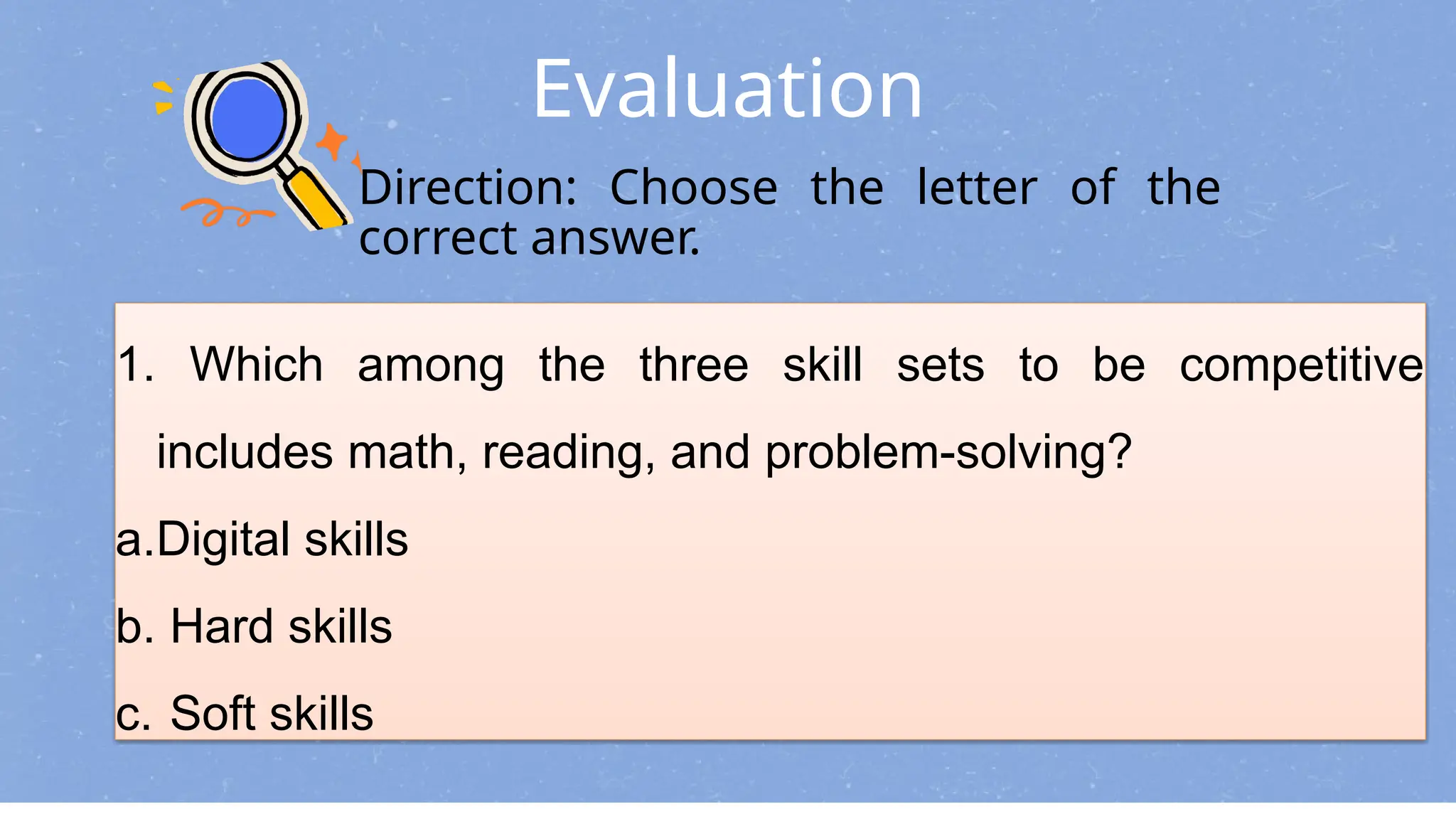 Evaluation
Direction: Choose the letter of the
correct answer.
1. Which among the three skill sets to be competitive
includes math, reading, and problem-solving?
a.Digital skills
b. Hard skills
c. Soft skills
 