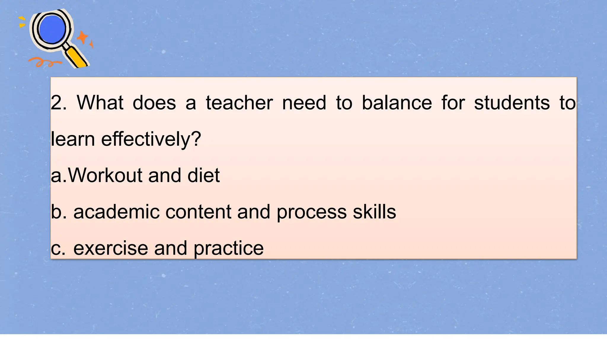 2. What does a teacher need to balance for students to
learn effectively?
a.Workout and diet
b. academic content and process skills
c. exercise and practice
 