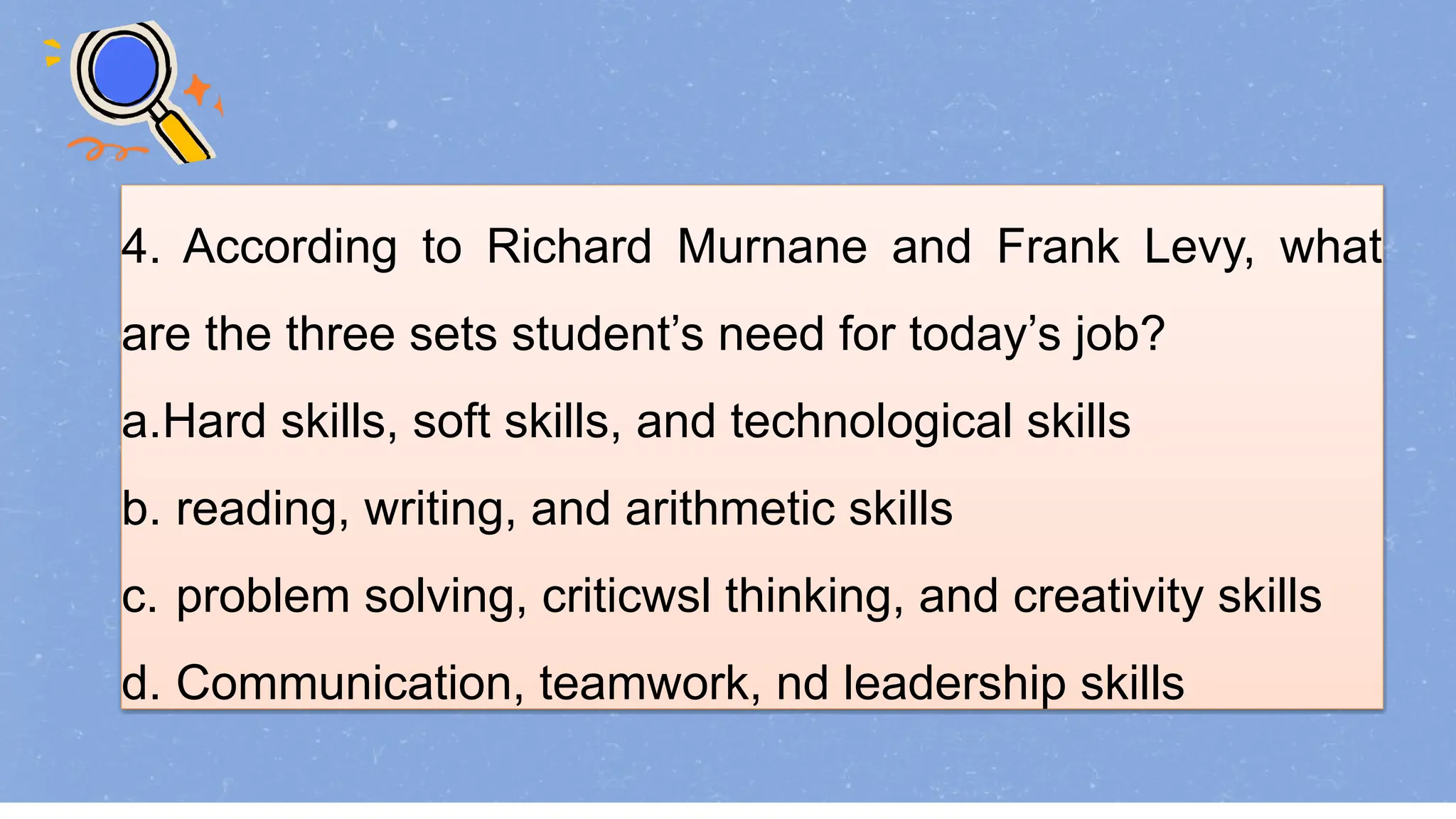 4. According to Richard Murnane and Frank Levy, what
are the three sets student’s need for today’s job?
a.Hard skills, soft skills, and technological skills
b. reading, writing, and arithmetic skills
c. problem solving, criticwsl thinking, and creativity skills
d. Communication, teamwork, nd leadership skills
 