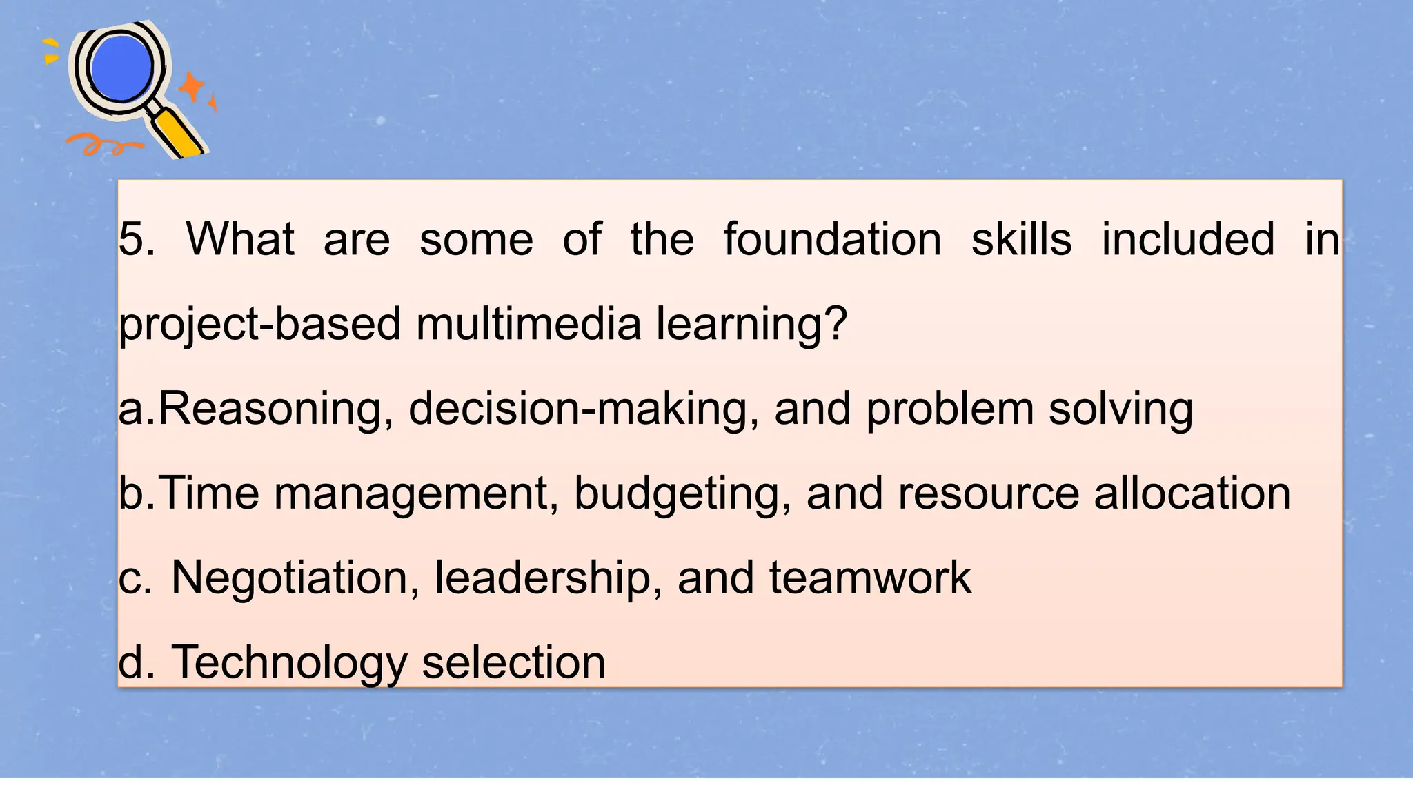 5. What are some of the foundation skills included in
project-based multimedia learning?
a.Reasoning, decision-making, and problem solving
b.Time management, budgeting, and resource allocation
c. Negotiation, leadership, and teamwork
d. Technology selection
 