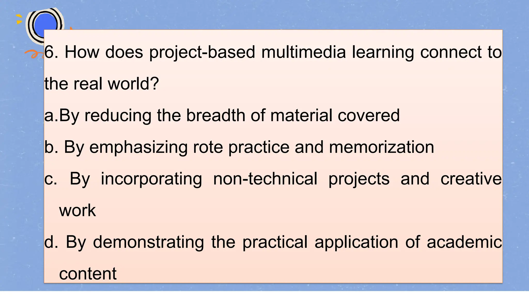 6. How does project-based multimedia learning connect to
the real world?
a.By reducing the breadth of material covered
b. By emphasizing rote practice and memorization
c. By incorporating non-technical projects and creative
work
d. By demonstrating the practical application of academic
content
 