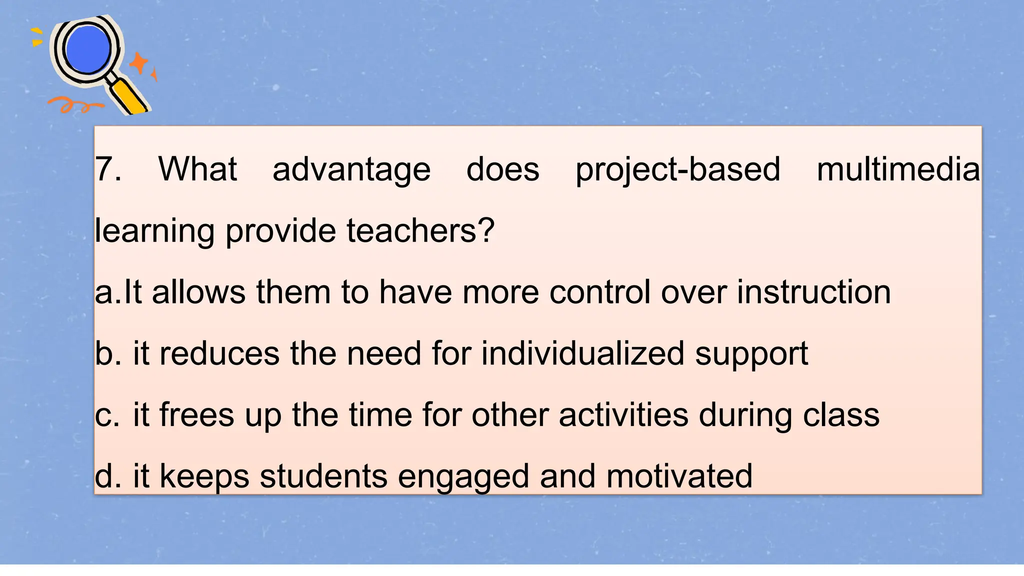 7. What advantage does project-based multimedia
learning provide teachers?
a.It allows them to have more control over instruction
b. it reduces the need for individualized support
c. it frees up the time for other activities during class
d. it keeps students engaged and motivated
 
