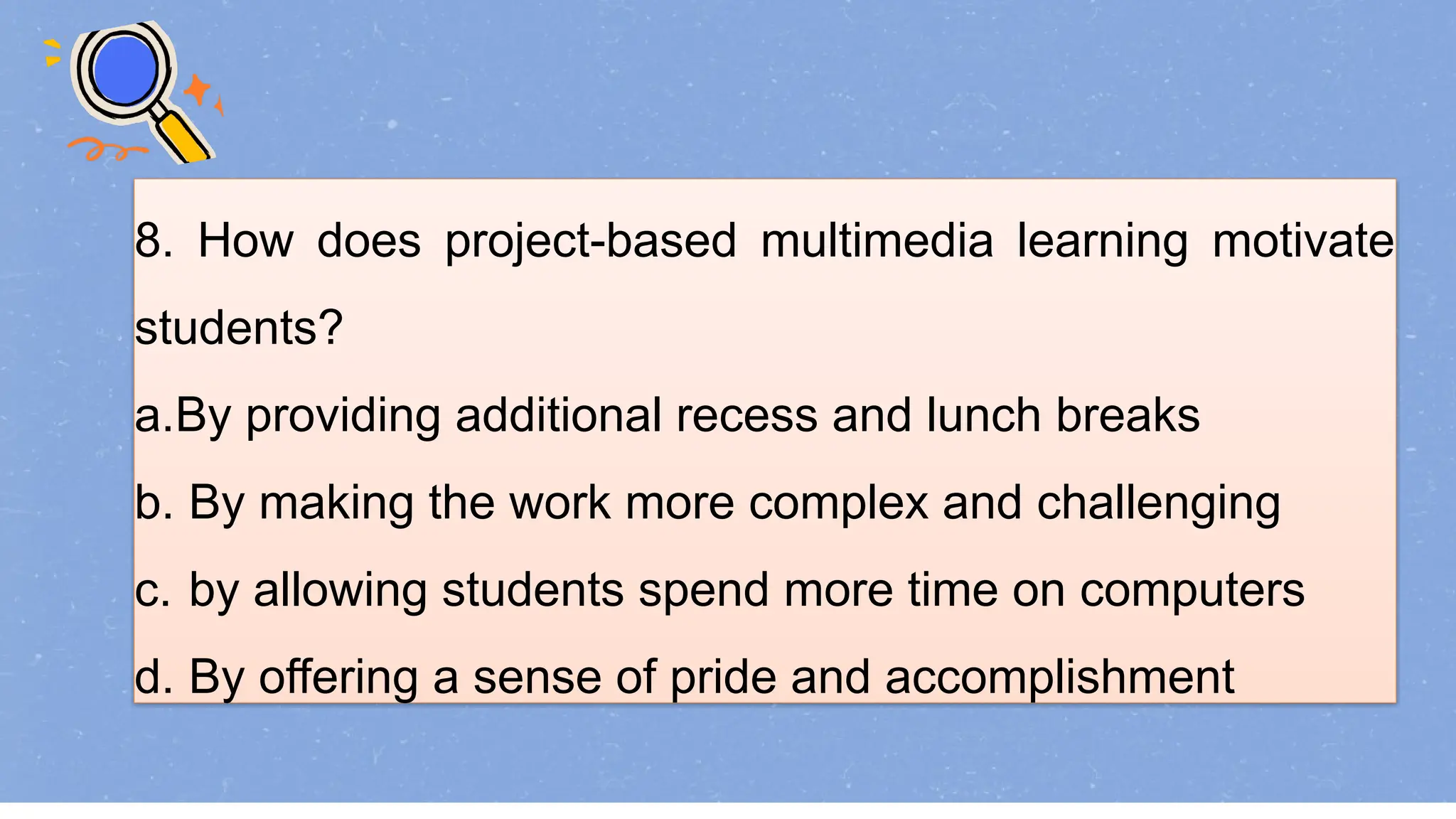8. How does project-based multimedia learning motivate
students?
a.By providing additional recess and lunch breaks
b. By making the work more complex and challenging
c. by allowing students spend more time on computers
d. By offering a sense of pride and accomplishment
 
