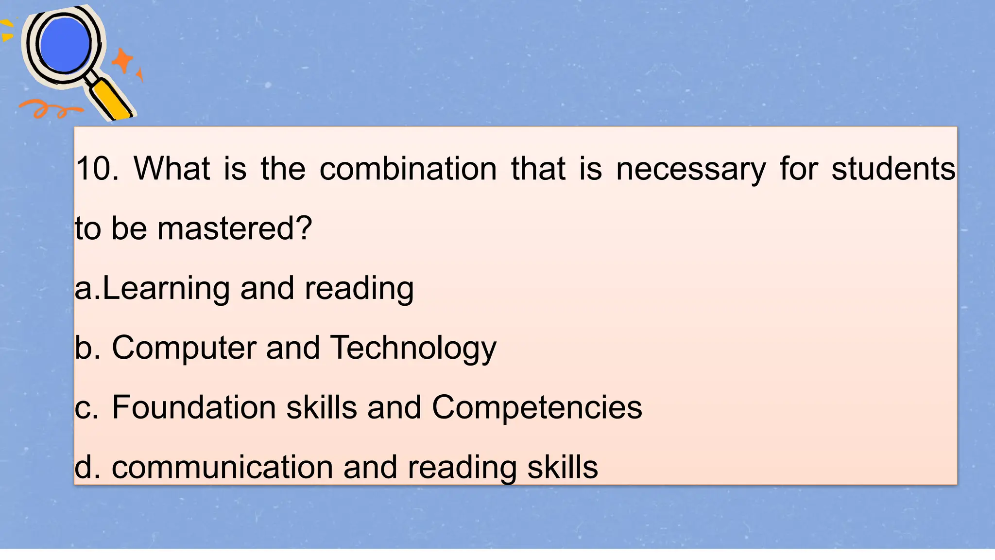 10. What is the combination that is necessary for students
to be mastered?
a.Learning and reading
b. Computer and Technology
c. Foundation skills and Competencies
d. communication and reading skills
 