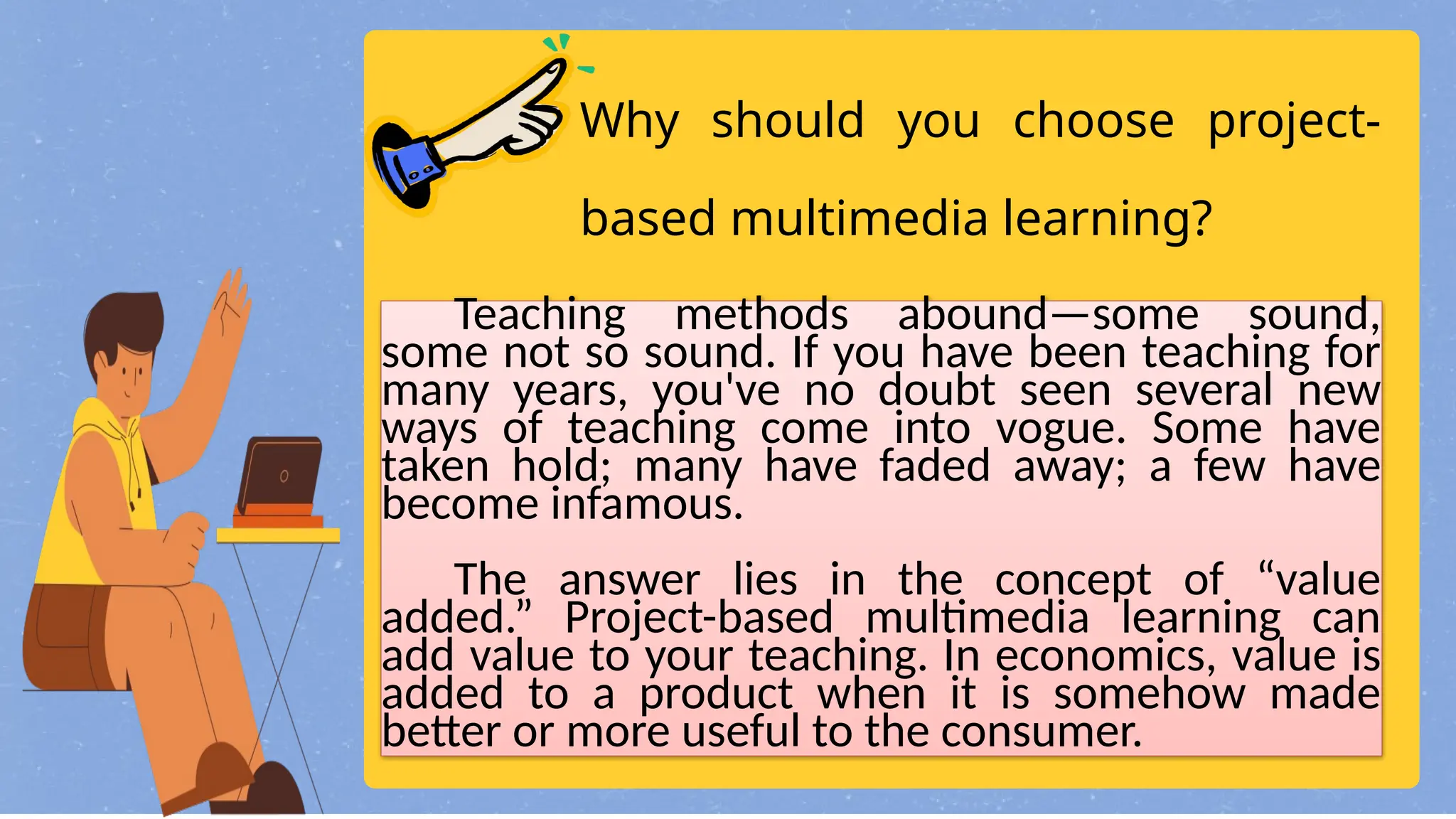 Why should you choose project-
based multimedia learning?
Teaching methods abound—some sound,
some not so sound. If you have been teaching for
many years, you've no doubt seen several new
ways of teaching come into vogue. Some have
taken hold; many have faded away; a few have
become infamous.
The answer lies in the concept of “value
added.” Project-based multimedia learning can
add value to your teaching. In economics, value is
added to a product when it is somehow made
better or more useful to the consumer.
 