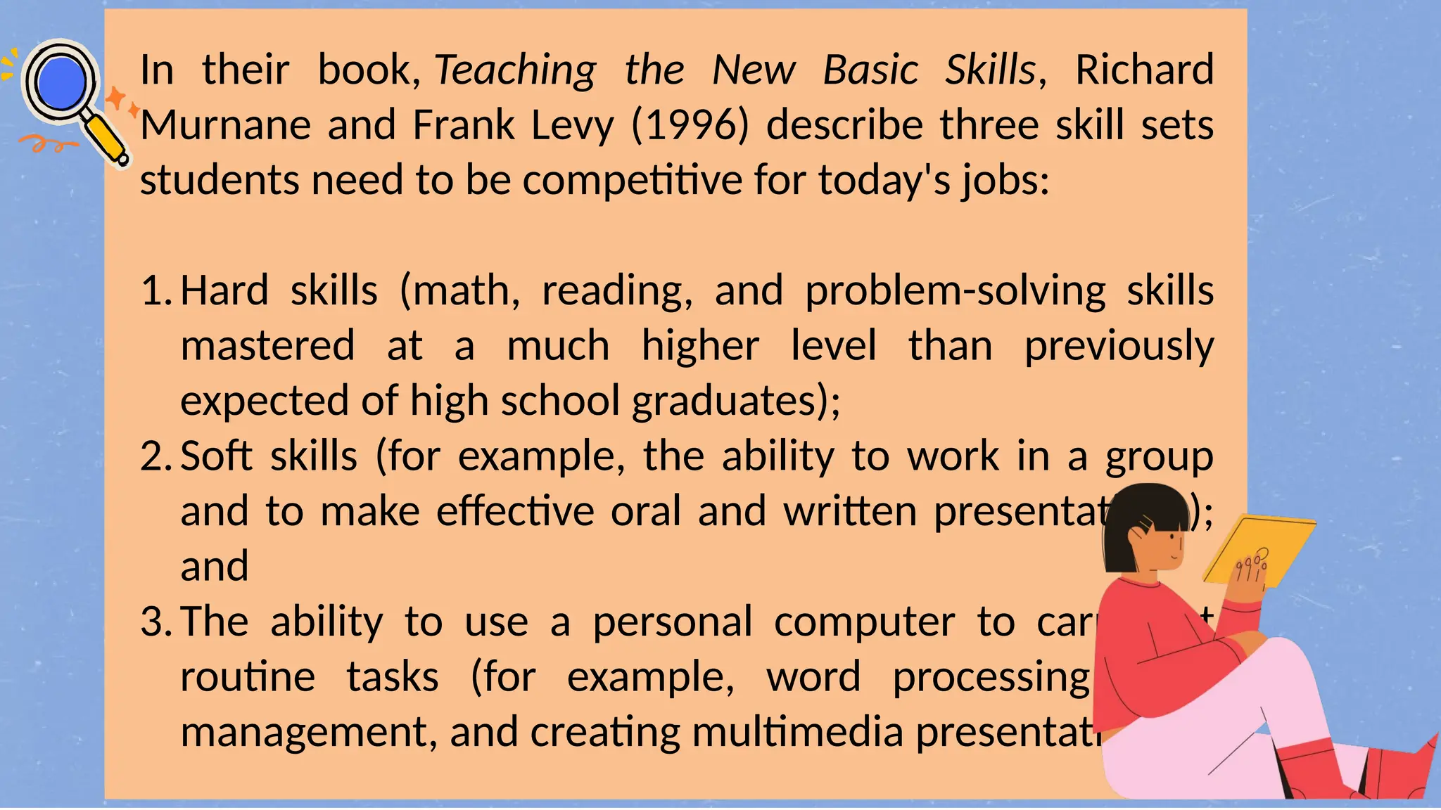 In their book, Teaching the New Basic Skills, Richard
Murnane and Frank Levy (1996) describe three skill sets
students need to be competitive for today's jobs:
1.Hard skills (math, reading, and problem-solving skills
mastered at a much higher level than previously
expected of high school graduates);
2.Soft skills (for example, the ability to work in a group
and to make effective oral and written presentations);
and
3.The ability to use a personal computer to carry out
routine tasks (for example, word processing, data
management, and creating multimedia presentations).
 