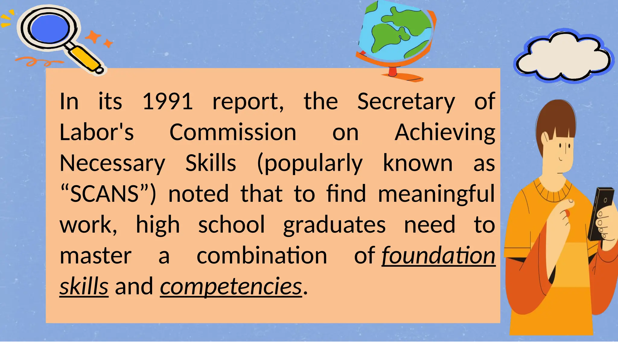 In its 1991 report, the Secretary of
Labor's Commission on Achieving
Necessary Skills (popularly known as
“SCANS”) noted that to find meaningful
work, high school graduates need to
master a combination of foundation
skills and competencies.
 