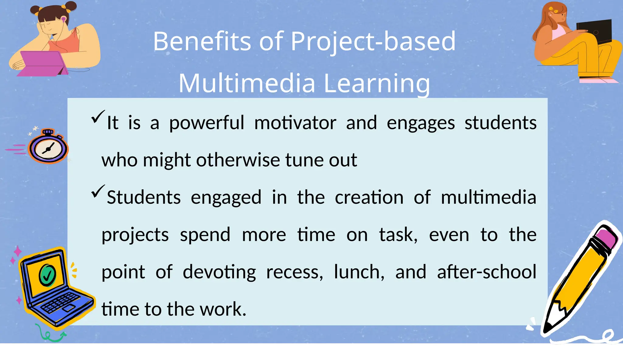 Benefits of Project-based
Multimedia Learning
It is a powerful motivator and engages students
who might otherwise tune out
Students engaged in the creation of multimedia
projects spend more time on task, even to the
point of devoting recess, lunch, and after-school
time to the work.
 