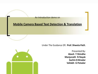 An Introduction demo on

Mobile Camera Based Text Detection & Translation

Under The Guidance Of: Prof. Shweta Patil.
Presented By:
Akash Y Shindhe
Manjunath N Nayak
Sachin B Biradar
Vallabh G Potadar

 