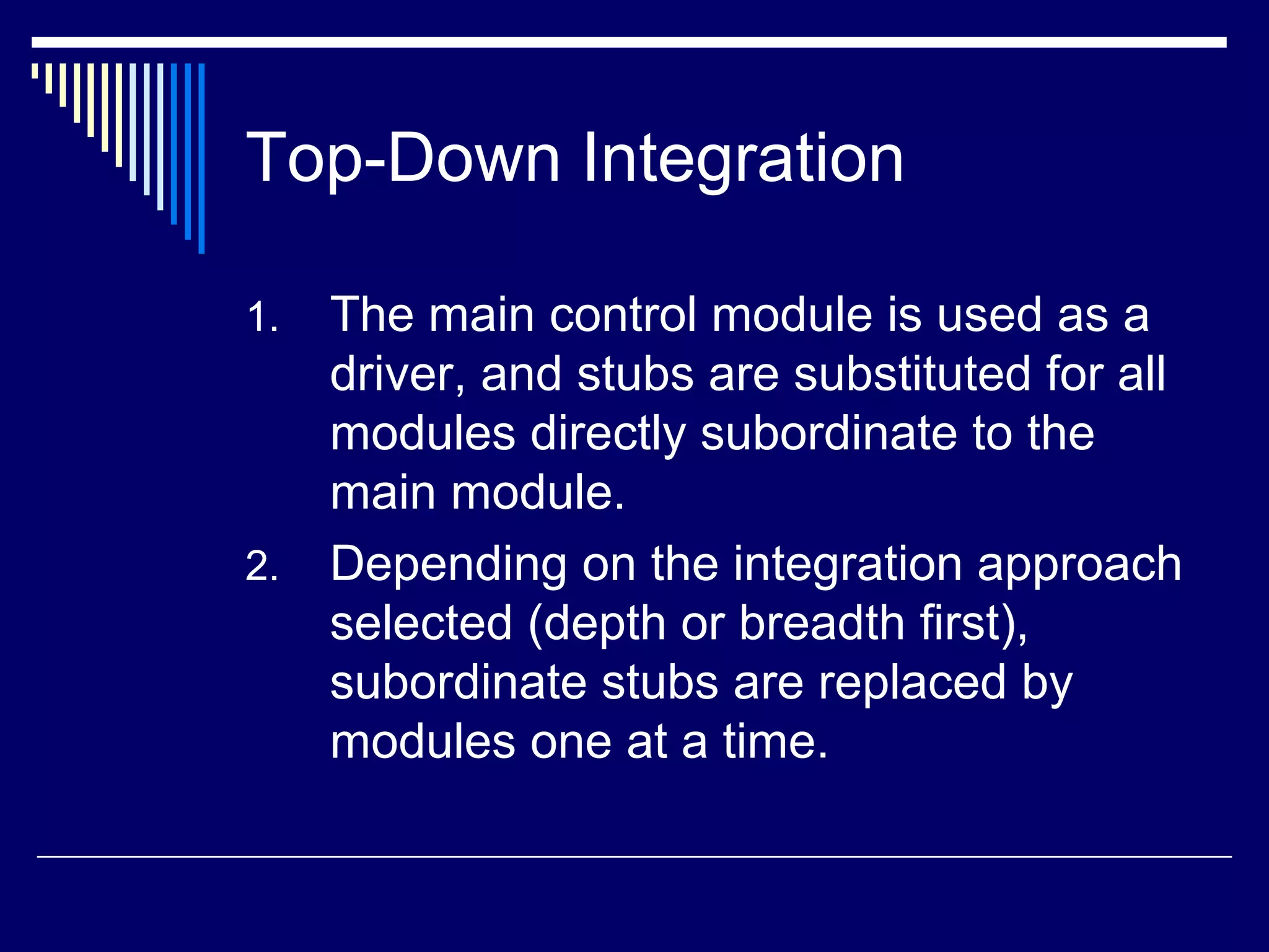 Top-Down Integration
1. The main control module is used as a
driver, and stubs are substituted for all
modules directly subordinate to the
main module.
2. Depending on the integration approach
selected (depth or breadth first),
subordinate stubs are replaced by
modules one at a time.
 