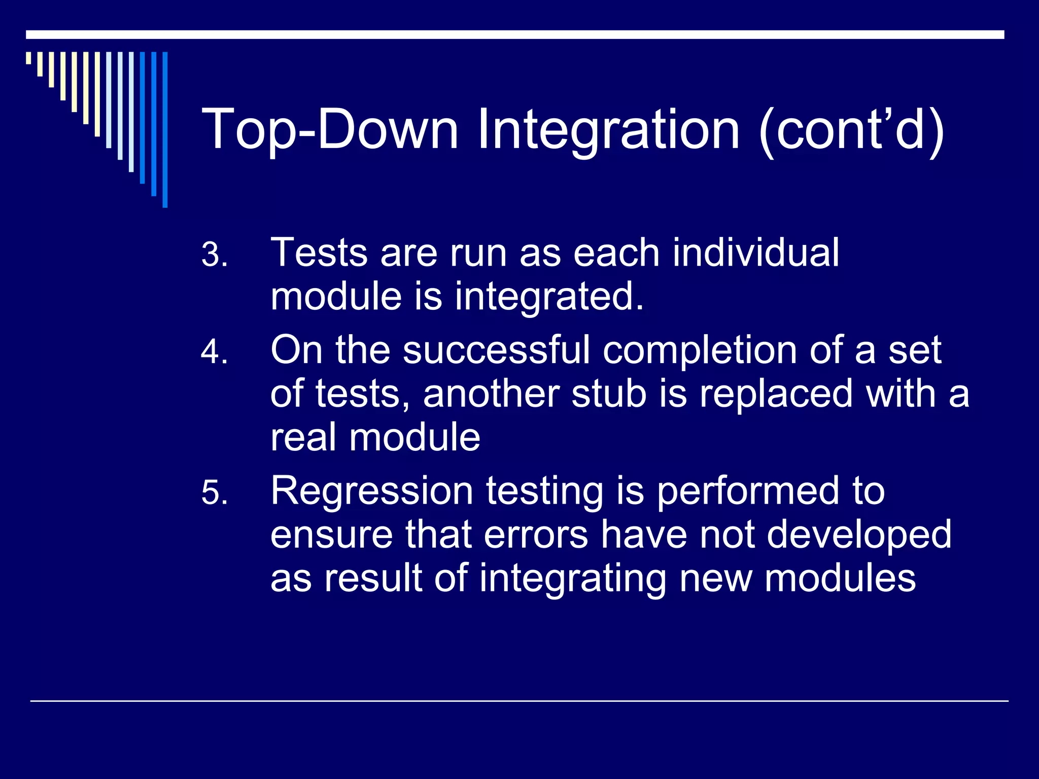 Top-Down Integration (cont’d)
3. Tests are run as each individual
module is integrated.
4. On the successful completion of a set
of tests, another stub is replaced with a
real module
5. Regression testing is performed to
ensure that errors have not developed
as result of integrating new modules
 