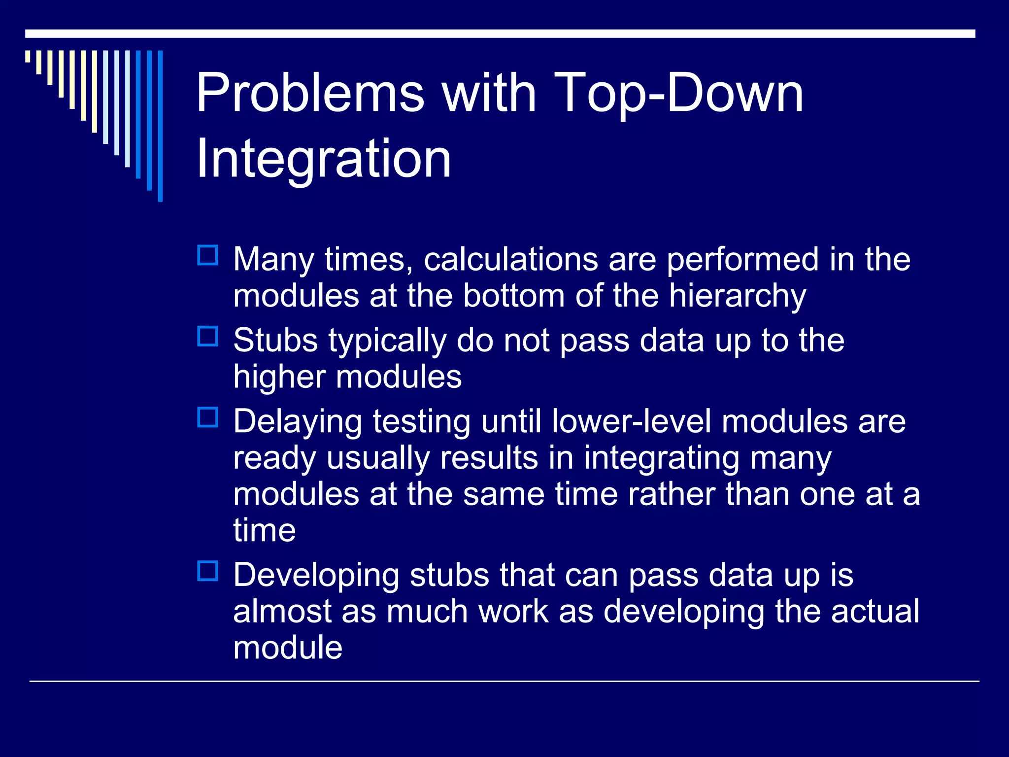 Problems with Top-Down
Integration
 Many times, calculations are performed in the
modules at the bottom of the hierarchy
 Stubs typically do not pass data up to the
higher modules
 Delaying testing until lower-level modules are
ready usually results in integrating many
modules at the same time rather than one at a
time
 Developing stubs that can pass data up is
almost as much work as developing the actual
module
 