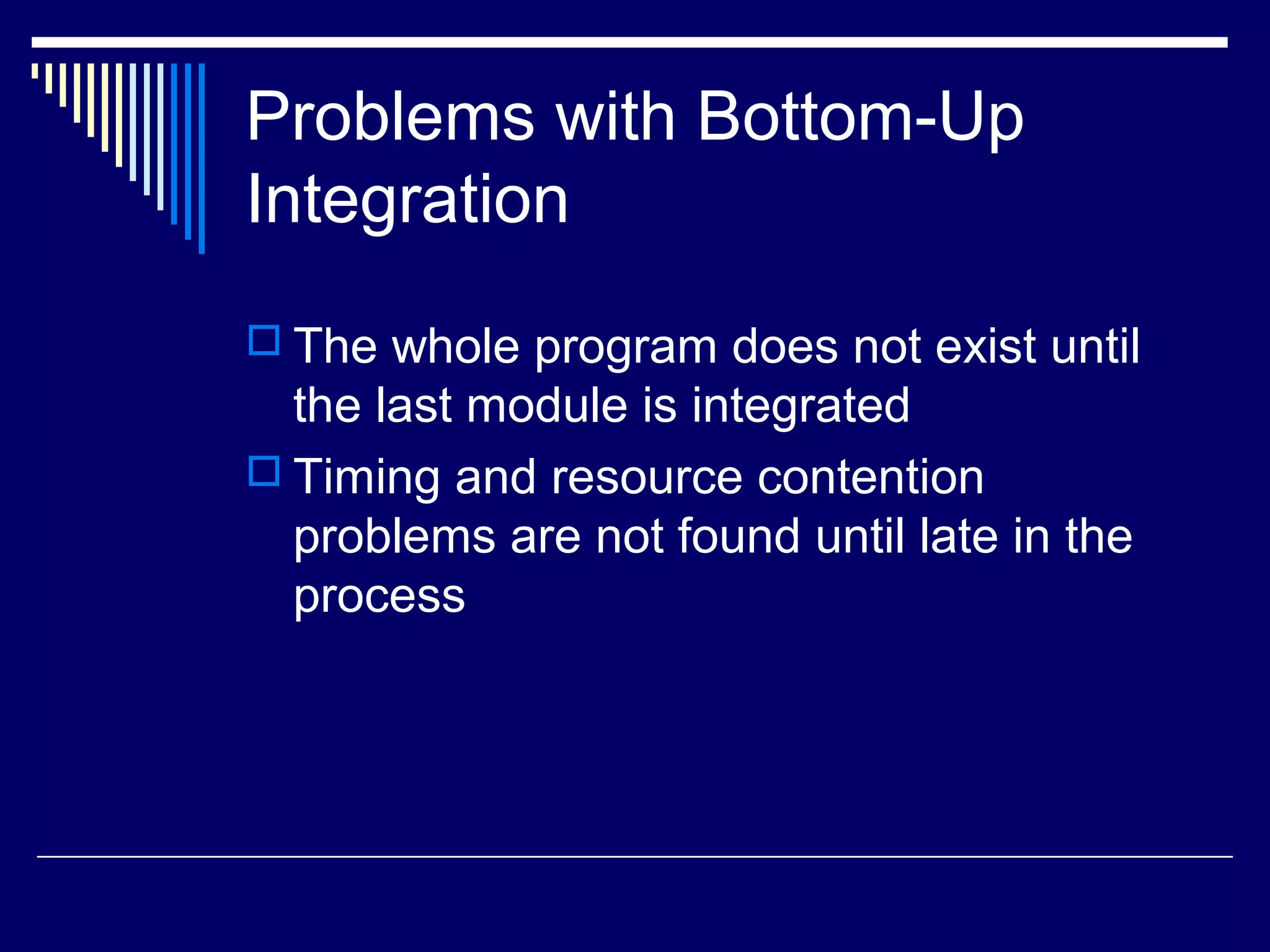 Problems with Bottom-Up
Integration
 The whole program does not exist until
the last module is integrated
 Timing and resource contention
problems are not found until late in the
process
 