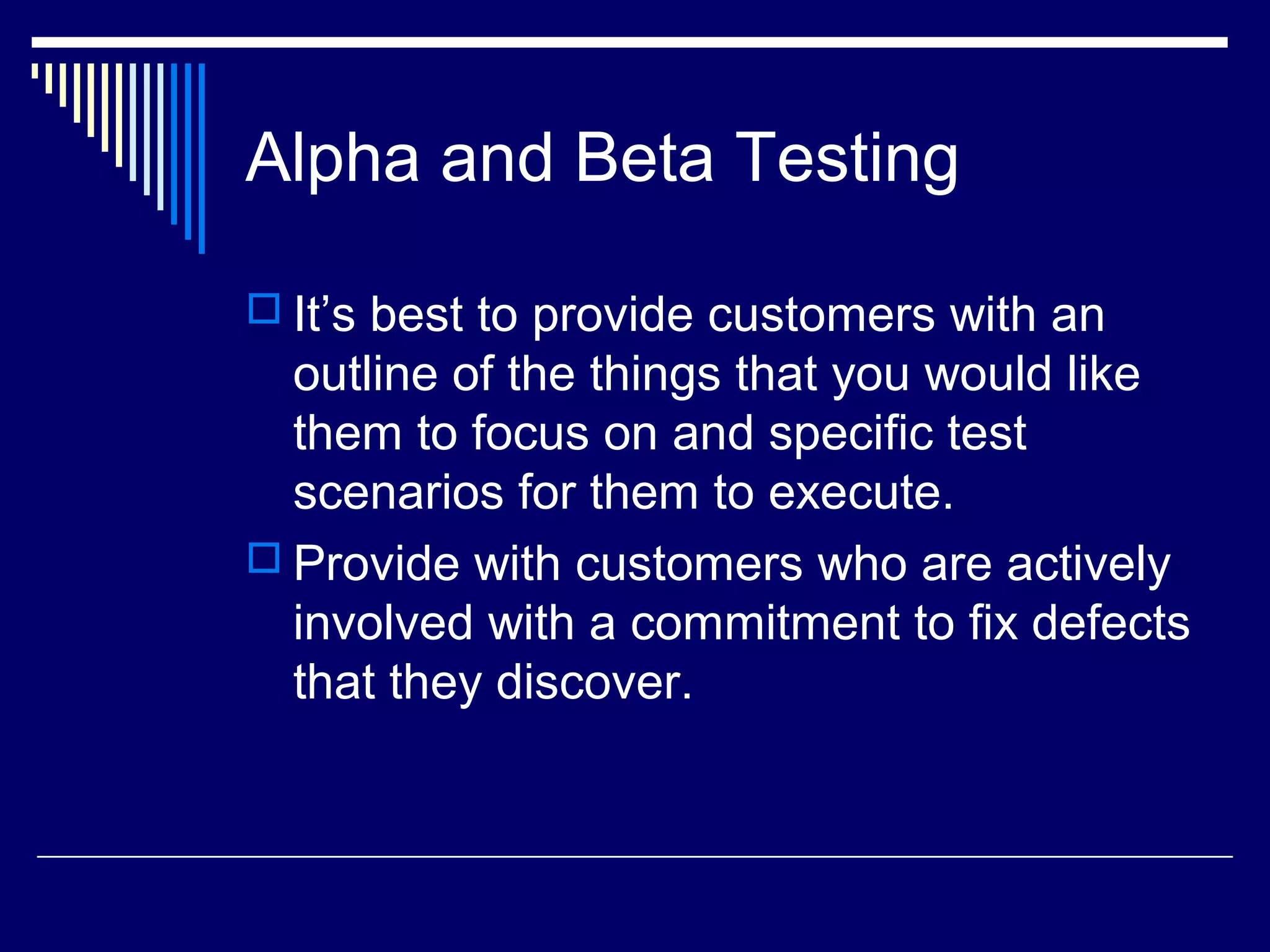 Alpha and Beta Testing
 It’s best to provide customers with an
outline of the things that you would like
them to focus on and specific test
scenarios for them to execute.
 Provide with customers who are actively
involved with a commitment to fix defects
that they discover.
 