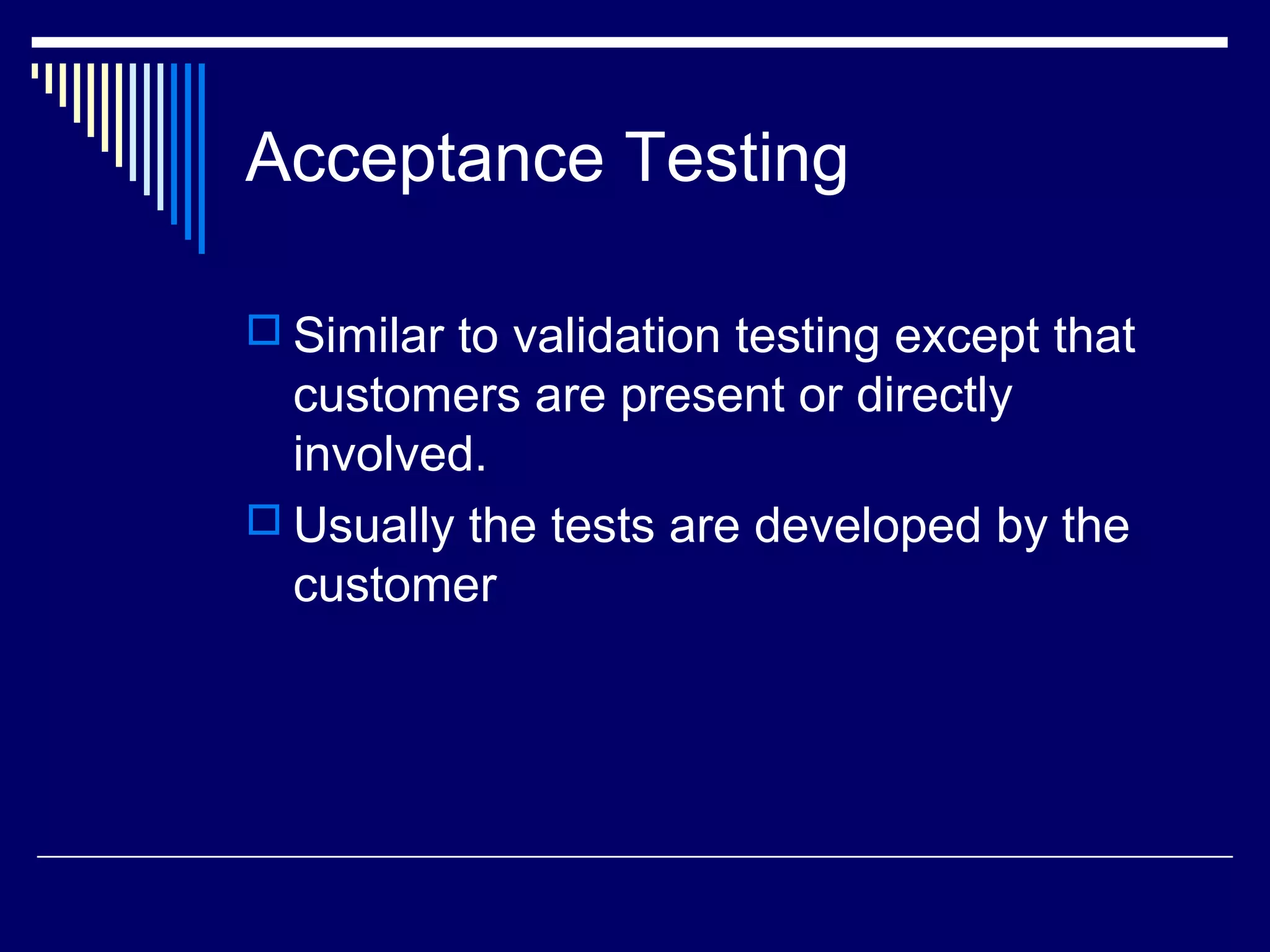 Acceptance Testing
 Similar to validation testing except that
customers are present or directly
involved.
 Usually the tests are developed by the
customer
 