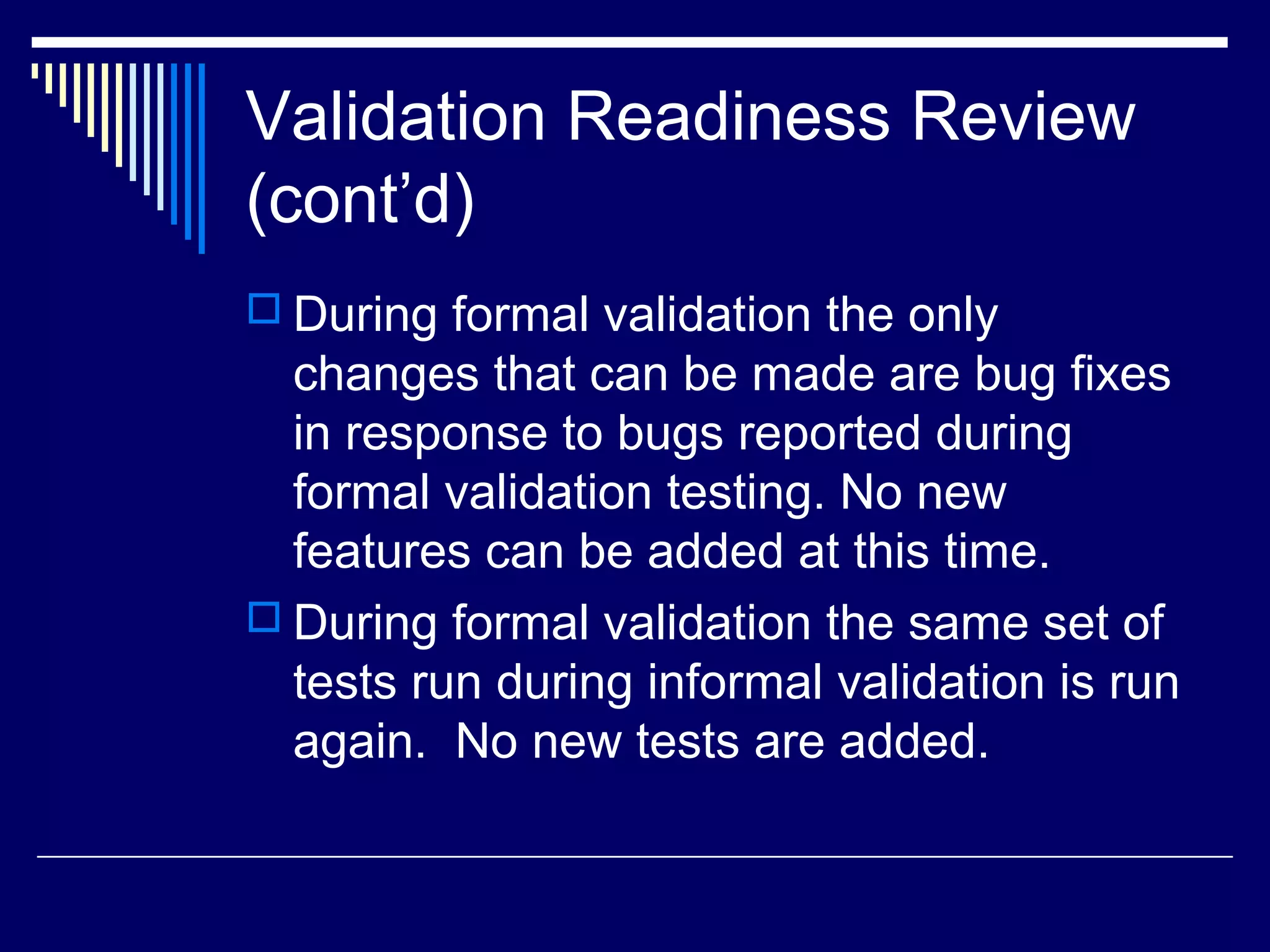 Validation Readiness Review
(cont’d)
 During formal validation the only
changes that can be made are bug fixes
in response to bugs reported during
formal validation testing. No new
features can be added at this time.
 During formal validation the same set of
tests run during informal validation is run
again. No new tests are added.
 