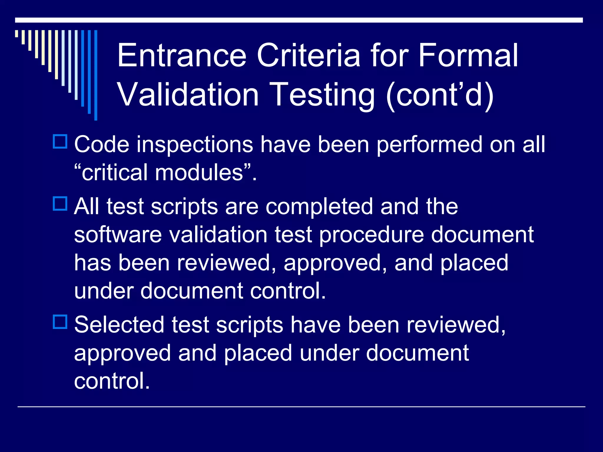 Entrance Criteria for Formal
Validation Testing (cont’d)
 Code inspections have been performed on all
“critical modules”.
 All test scripts are completed and the
software validation test procedure document
has been reviewed, approved, and placed
under document control.
 Selected test scripts have been reviewed,
approved and placed under document
control.
 
