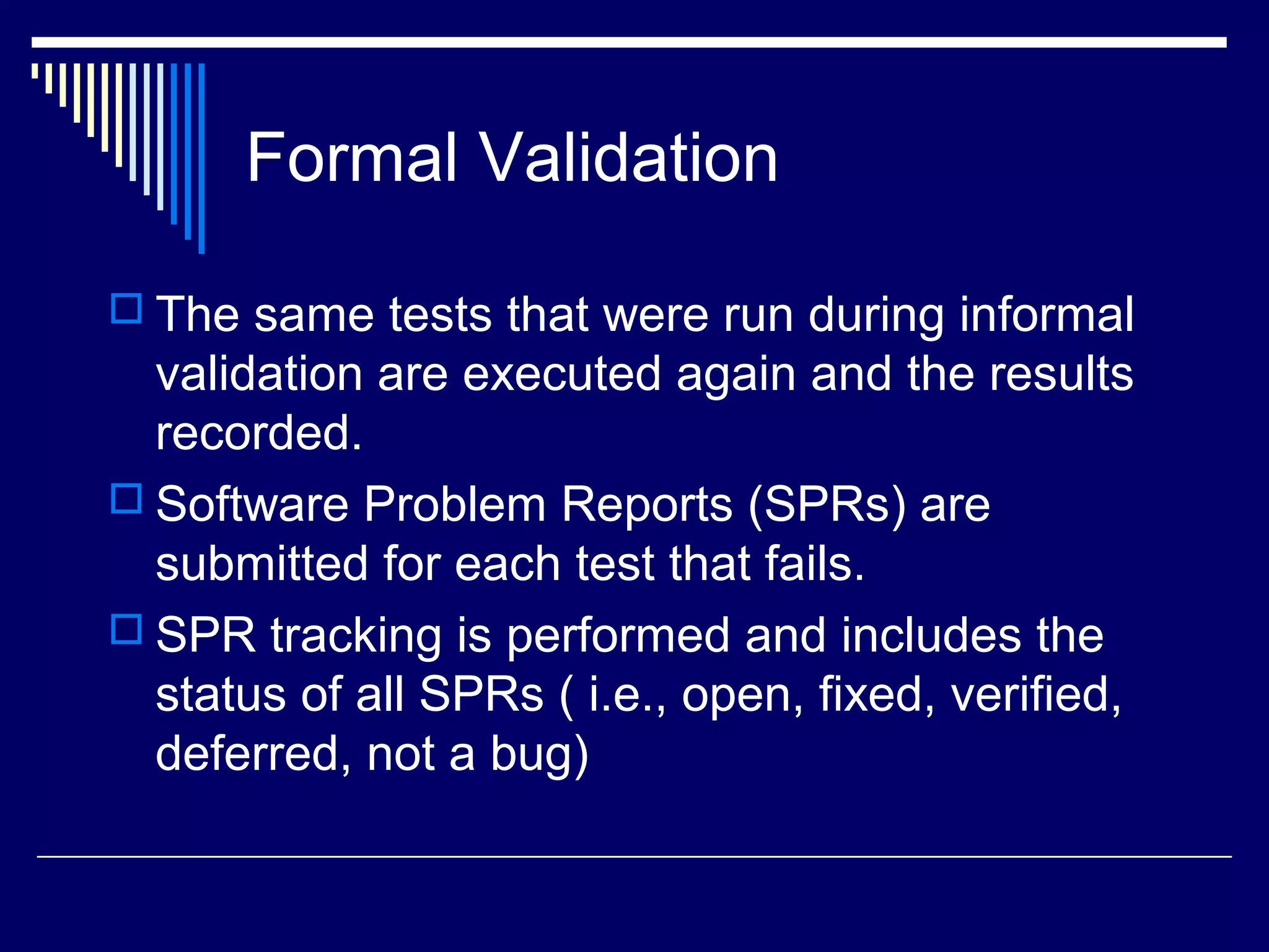 Formal Validation
 The same tests that were run during informal
validation are executed again and the results
recorded.
 Software Problem Reports (SPRs) are
submitted for each test that fails.
 SPR tracking is performed and includes the
status of all SPRs ( i.e., open, fixed, verified,
deferred, not a bug)
 