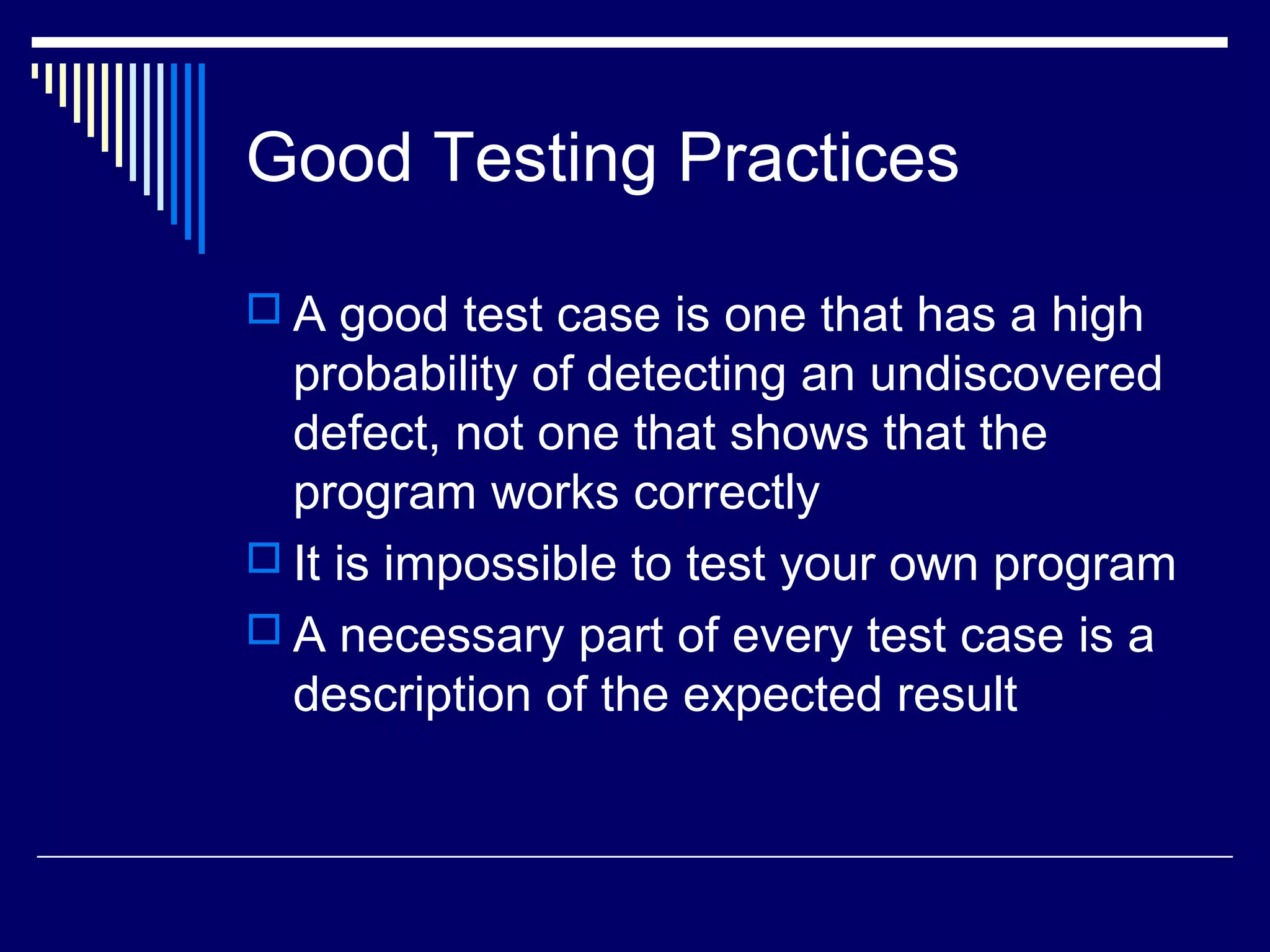Good Testing Practices
 A good test case is one that has a high
probability of detecting an undiscovered
defect, not one that shows that the
program works correctly
 It is impossible to test your own program
 A necessary part of every test case is a
description of the expected result
 