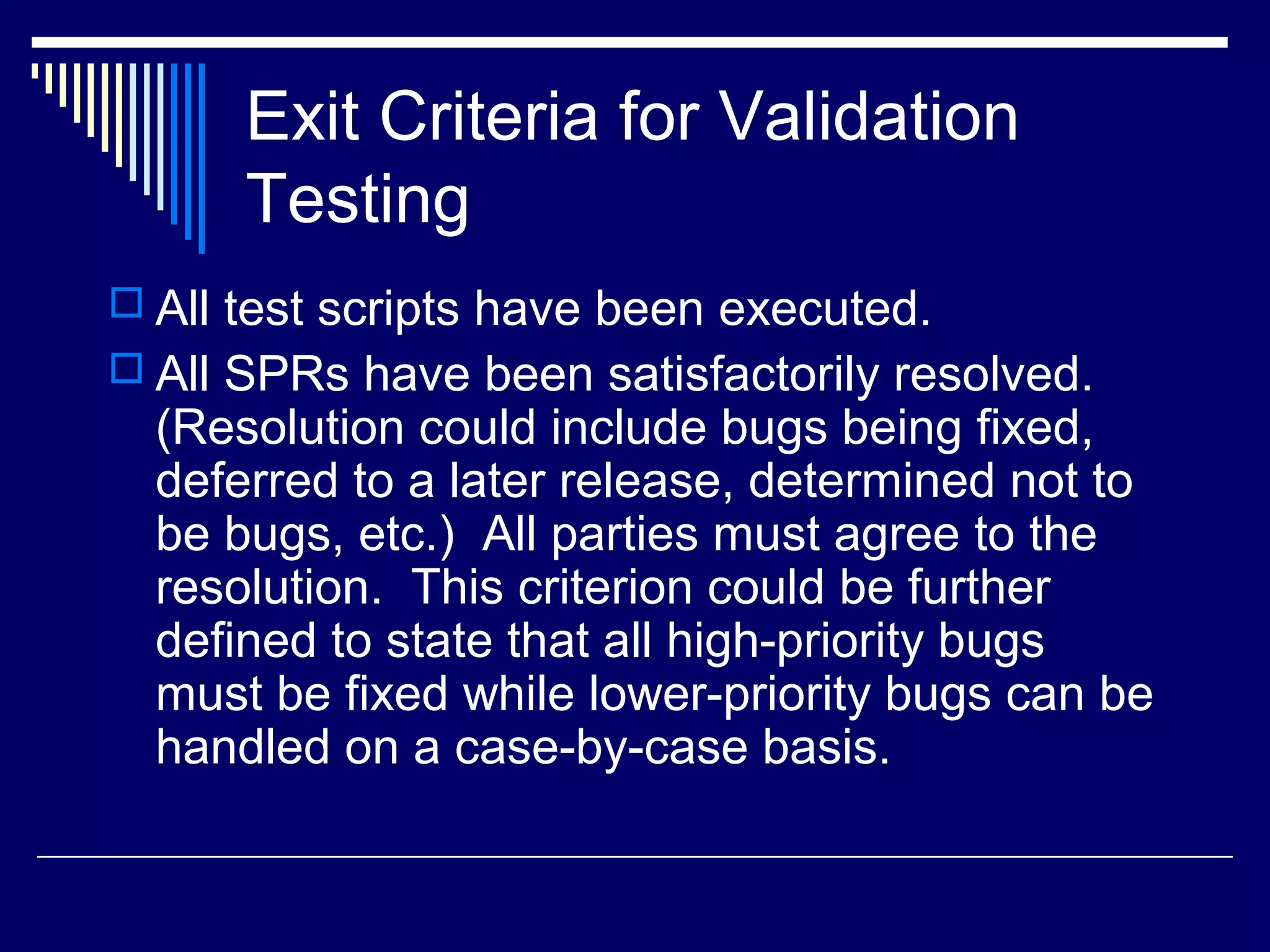 Exit Criteria for Validation
Testing
 All test scripts have been executed.
 All SPRs have been satisfactorily resolved.
(Resolution could include bugs being fixed,
deferred to a later release, determined not to
be bugs, etc.) All parties must agree to the
resolution. This criterion could be further
defined to state that all high-priority bugs
must be fixed while lower-priority bugs can be
handled on a case-by-case basis.
 
