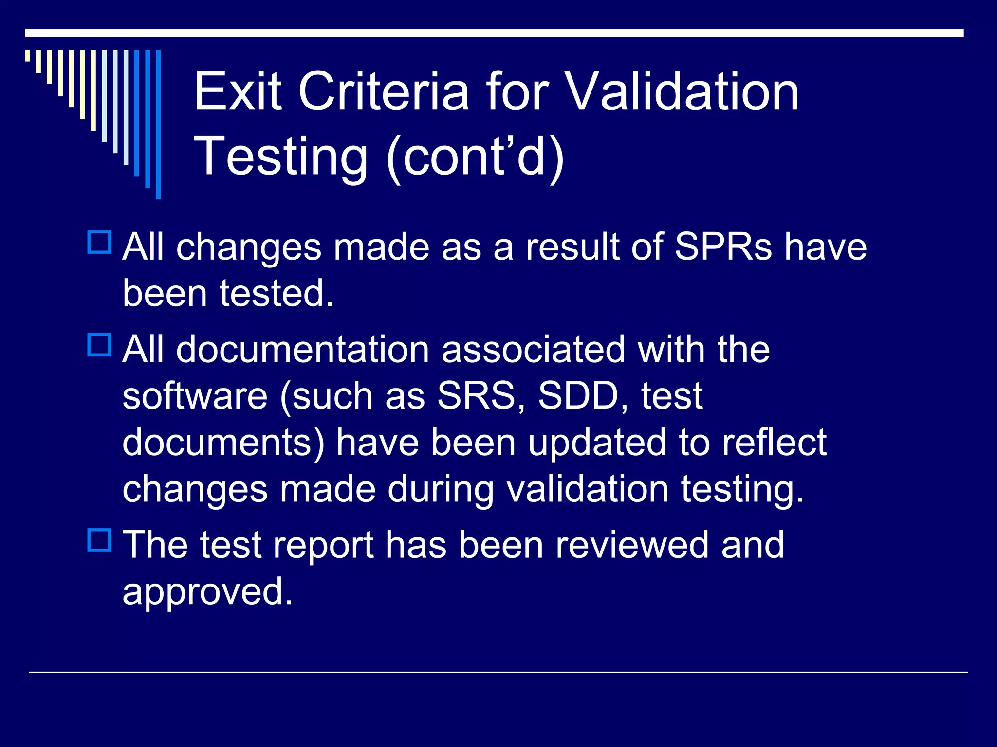 Exit Criteria for Validation
Testing (cont’d)
 All changes made as a result of SPRs have
been tested.
 All documentation associated with the
software (such as SRS, SDD, test
documents) have been updated to reflect
changes made during validation testing.
 The test report has been reviewed and
approved.
 