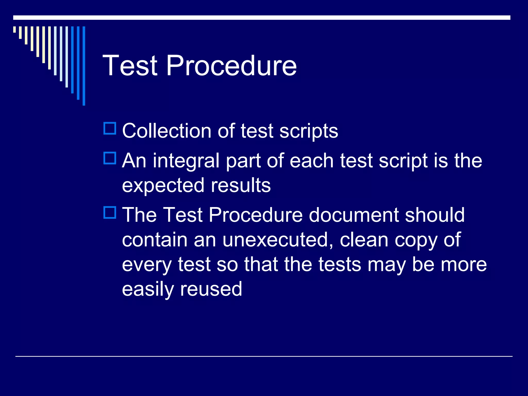 Test Procedure
 Collection of test scripts
 An integral part of each test script is the
expected results
 The Test Procedure document should
contain an unexecuted, clean copy of
every test so that the tests may be more
easily reused
 