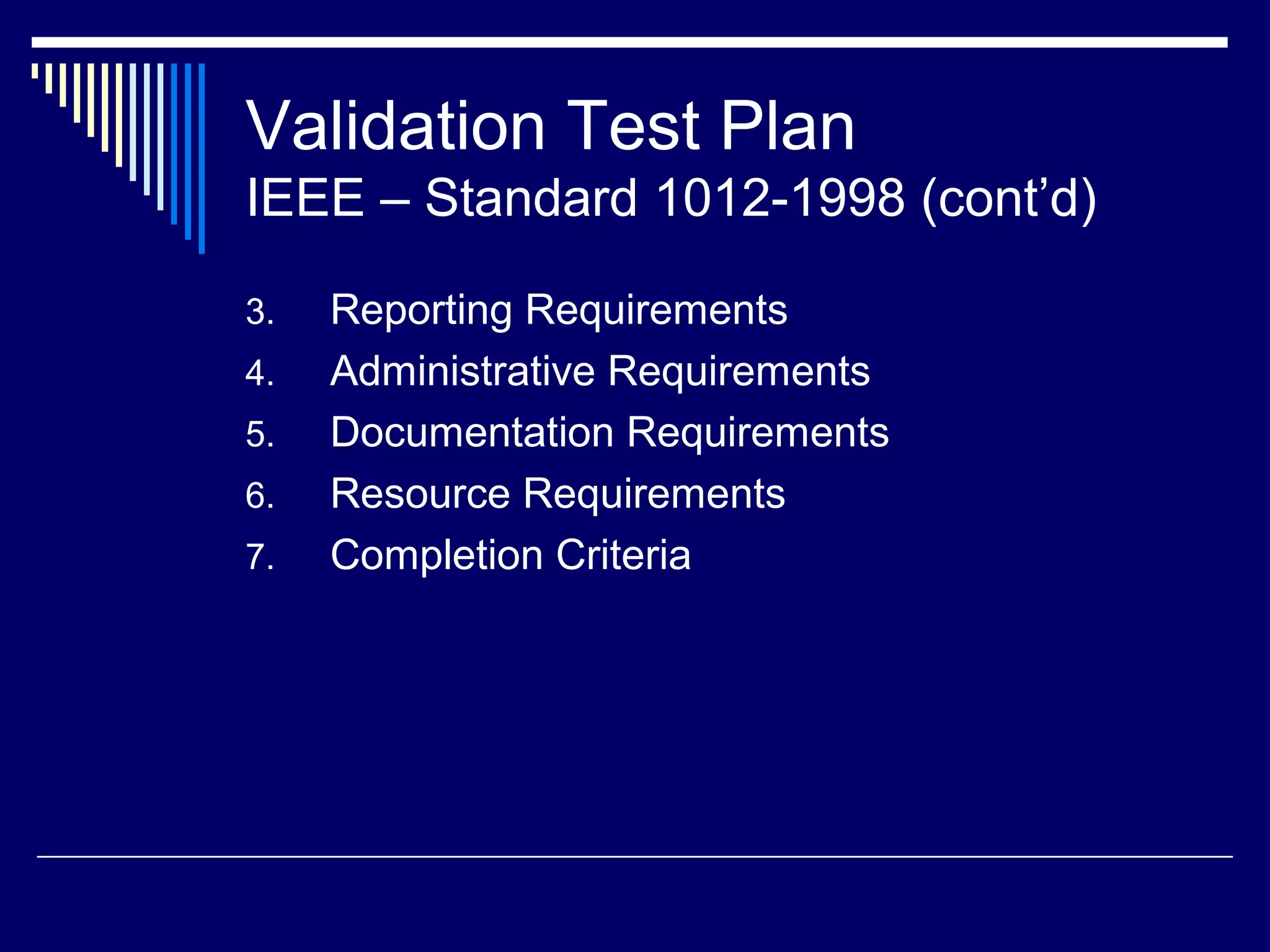Validation Test Plan
IEEE – Standard 1012-1998 (cont’d)
3. Reporting Requirements
4. Administrative Requirements
5. Documentation Requirements
6. Resource Requirements
7. Completion Criteria
 