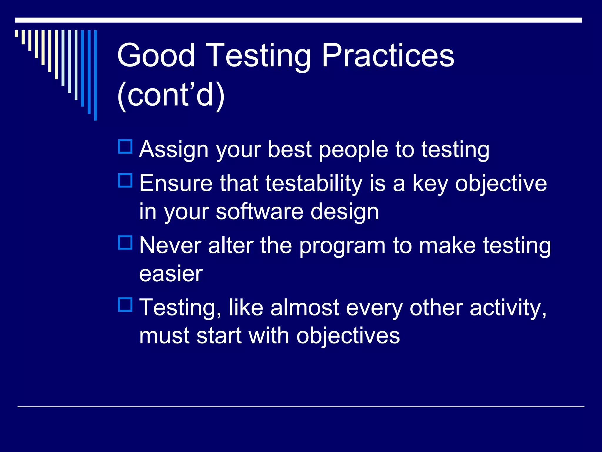 Good Testing Practices
(cont’d)
 Assign your best people to testing
 Ensure that testability is a key objective
in your software design
 Never alter the program to make testing
easier
 Testing, like almost every other activity,
must start with objectives
 