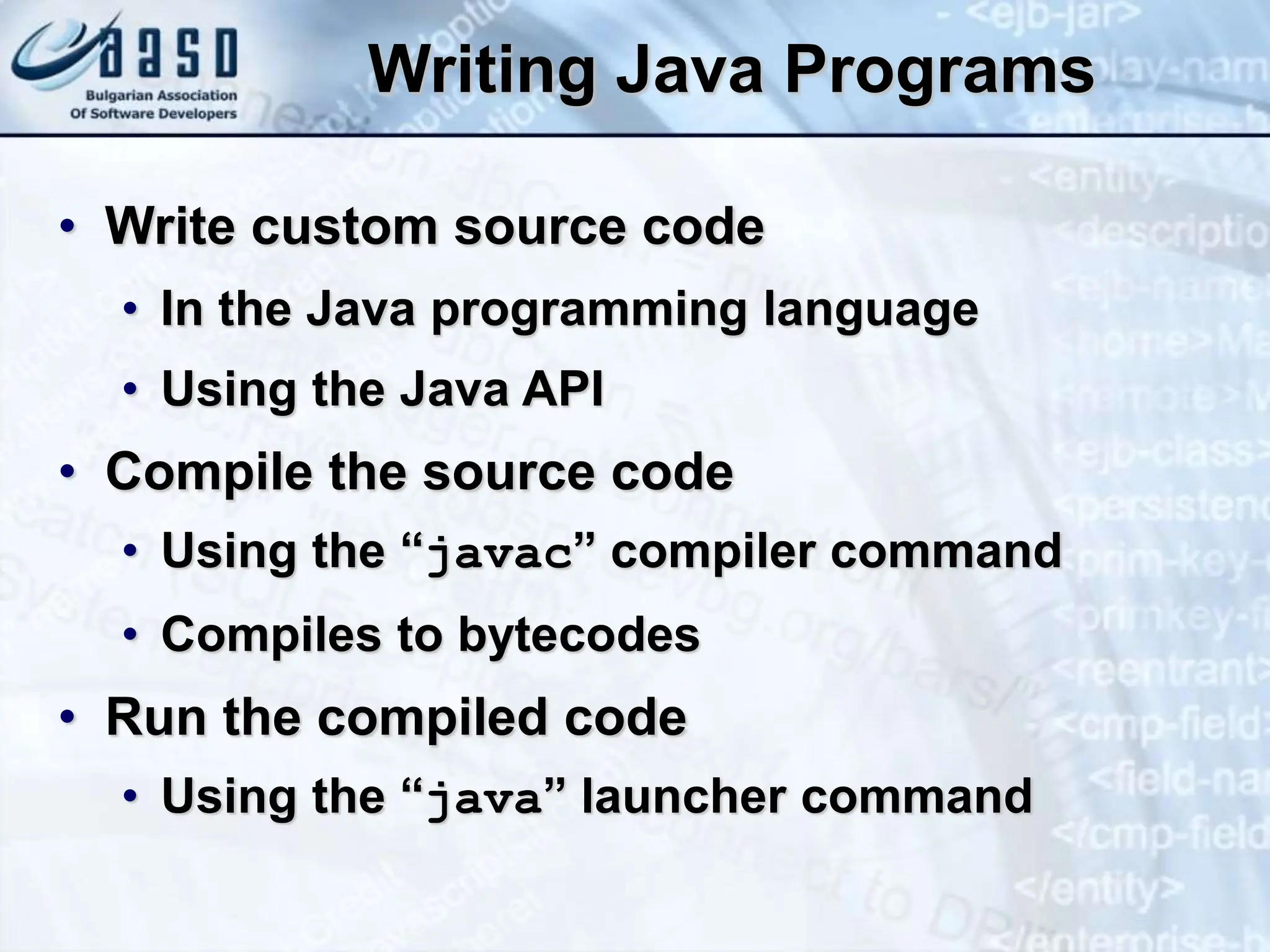 Writing Java Programs • Write custom source code • In the Java programming language • Using the Java API • Compile the source code • Using the “javac” compiler command • Compiles to bytecodes • Run the compiled code • Using the “java” launcher command 