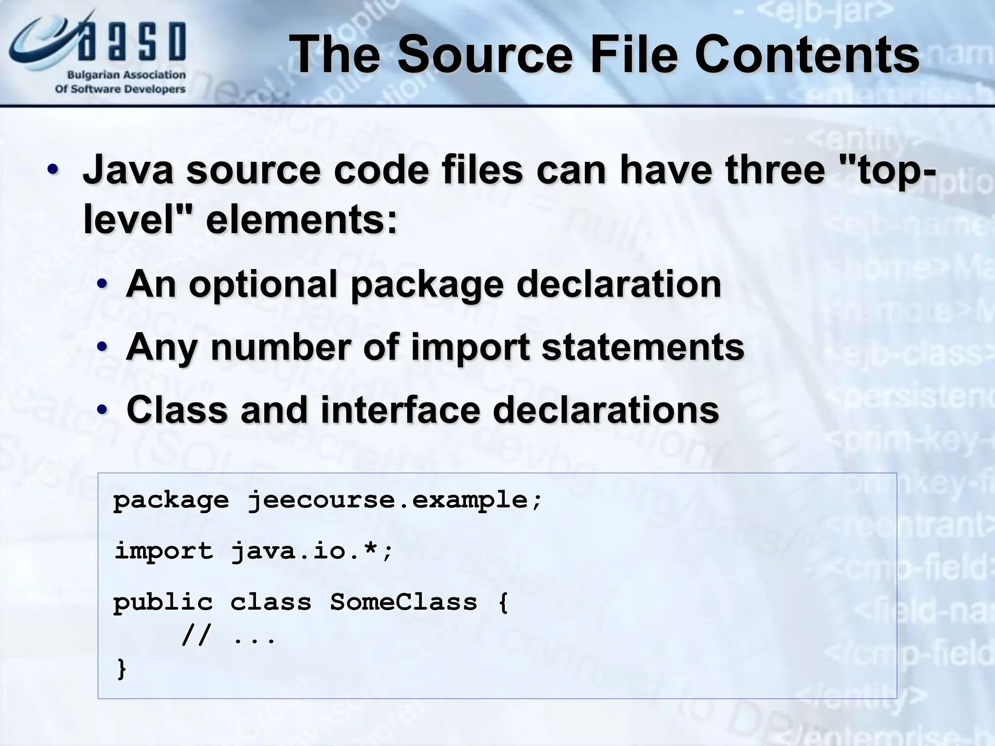The Source File Contents • Java source code files can have three "top- level" elements: • An optional package declaration • Any number of import statements • Class and interface declarations package jeecourse.example; import java.io.*; public class SomeClass { // ... } 