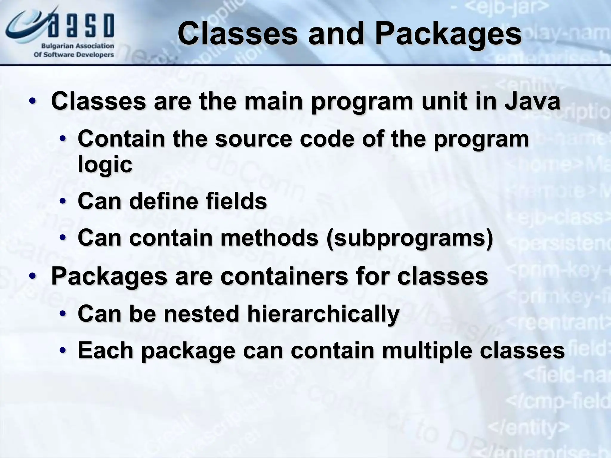 Classes and Packages • Classes are the main program unit in Java • Contain the source code of the program logic • Can define fields • Can contain methods (subprograms) • Packages are containers for classes • Can be nested hierarchically • Each package can contain multiple classes 