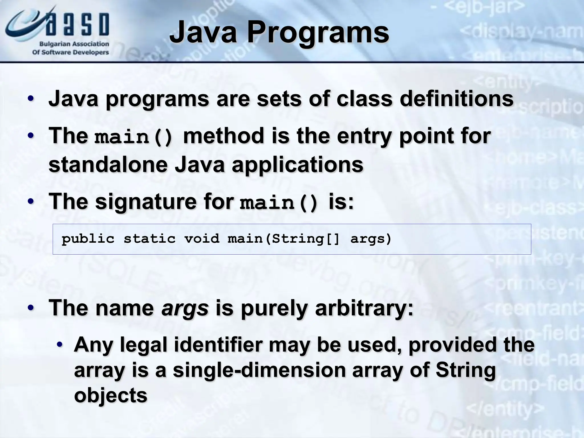 Java Programs • Java programs are sets of class definitions • The main() method is the entry point for standalone Java applications • The signature for main() is: • The name args is purely arbitrary: • Any legal identifier may be used, provided the array is a single-dimension array of String objects public static void main(String[] args) 