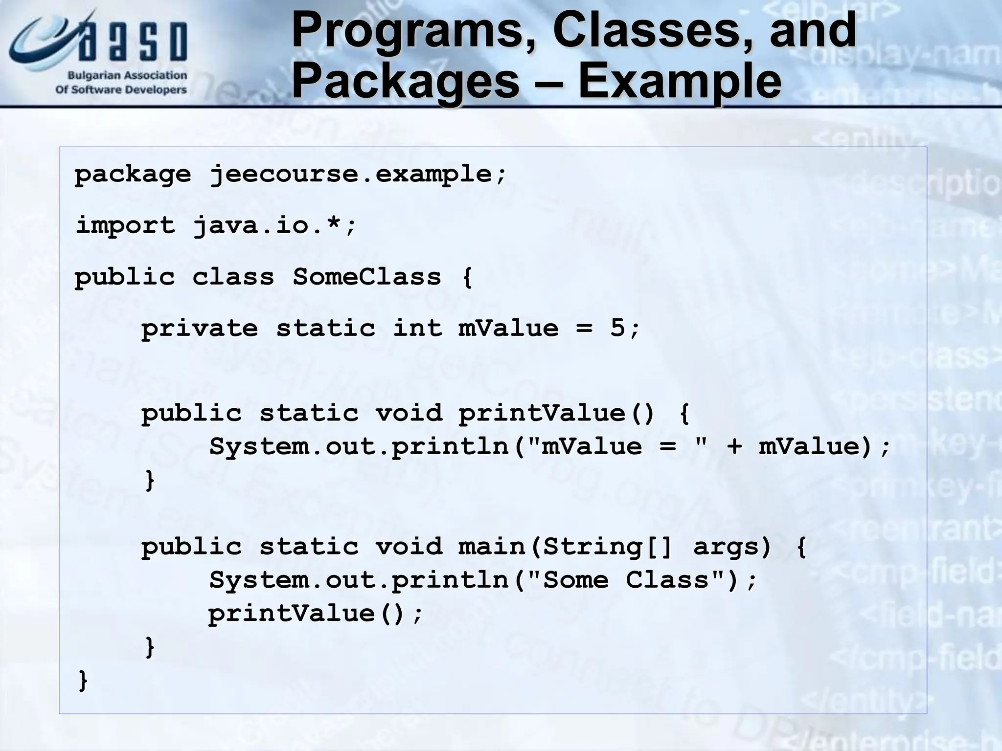 Programs, Classes, and Packages – Example package jeecourse.example; import java.io.*; public class SomeClass { private static int mValue = 5; public static void printValue() { System.out.println("mValue = " + mValue); } public static void main(String[] args) { System.out.println("Some Class"); printValue(); } } 