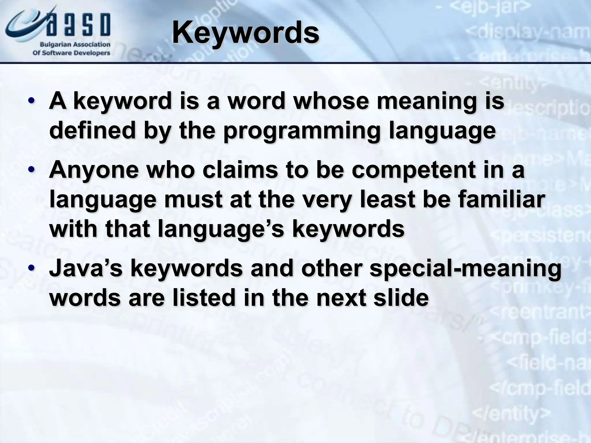Keywords • A keyword is a word whose meaning is defined by the programming language • Anyone who claims to be competent in a language must at the very least be familiar with that language’s keywords • Java’s keywords and other special-meaning words are listed in the next slide 