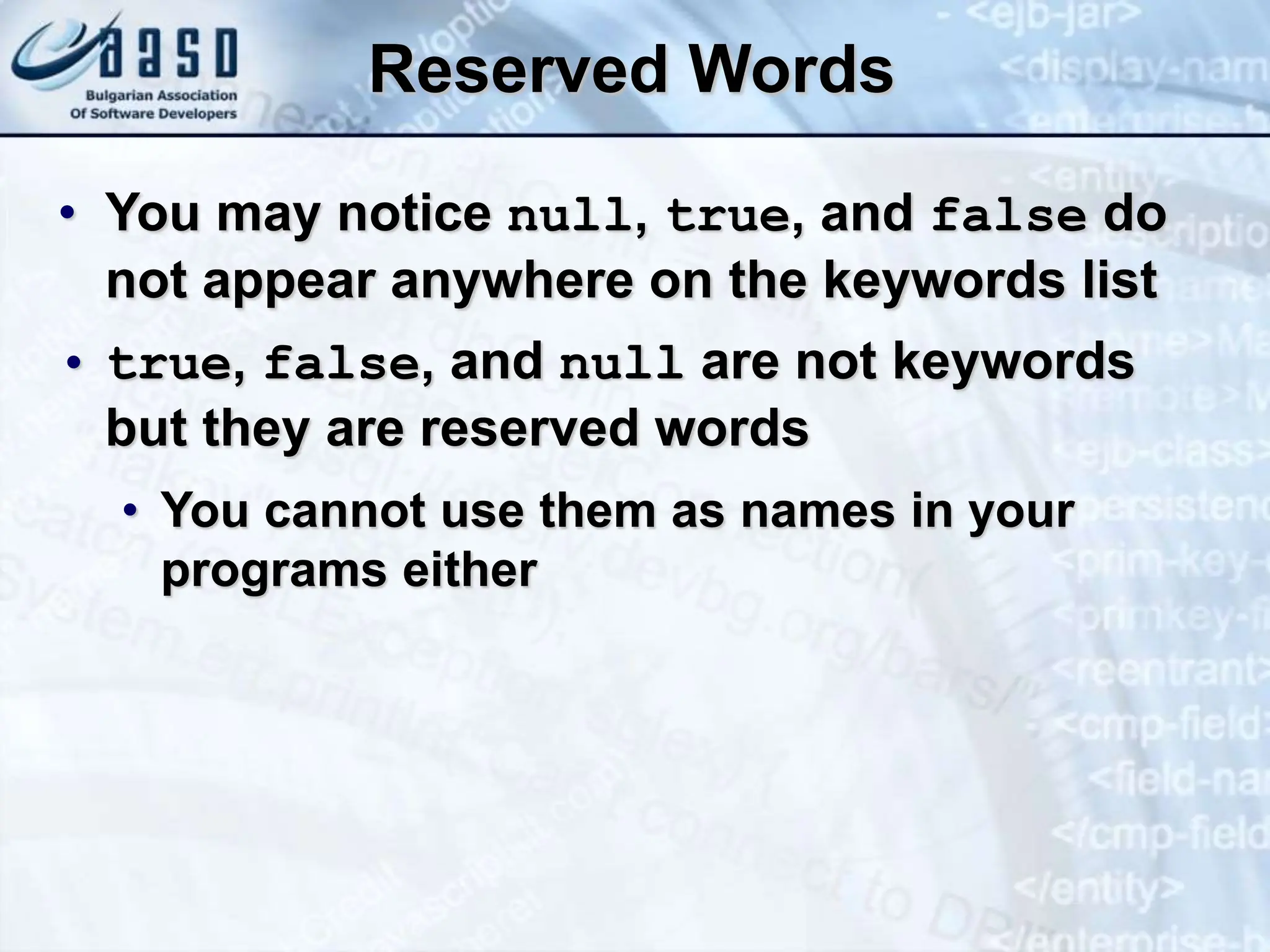 Reserved Words • You may notice null, true, and false do not appear anywhere on the keywords list • true, false, and null are not keywords but they are reserved words • You cannot use them as names in your programs either 