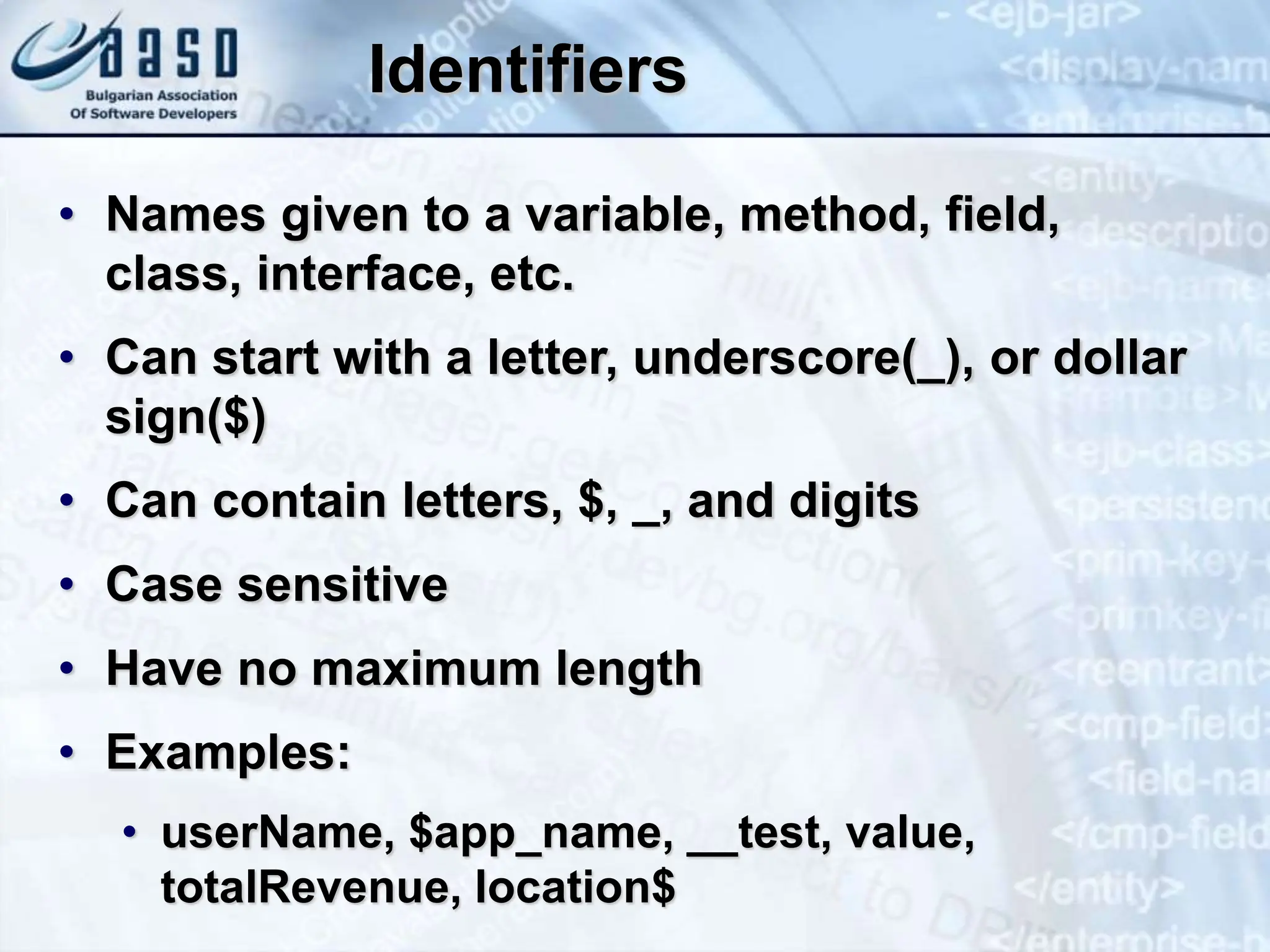 Identifiers • Names given to a variable, method, field, class, interface, etc. • Can start with a letter, underscore(_), or dollar sign($) • Can contain letters, $, _, and digits • Case sensitive • Have no maximum length • Examples: • userName, $app_name, __test, value, totalRevenue, location$ 