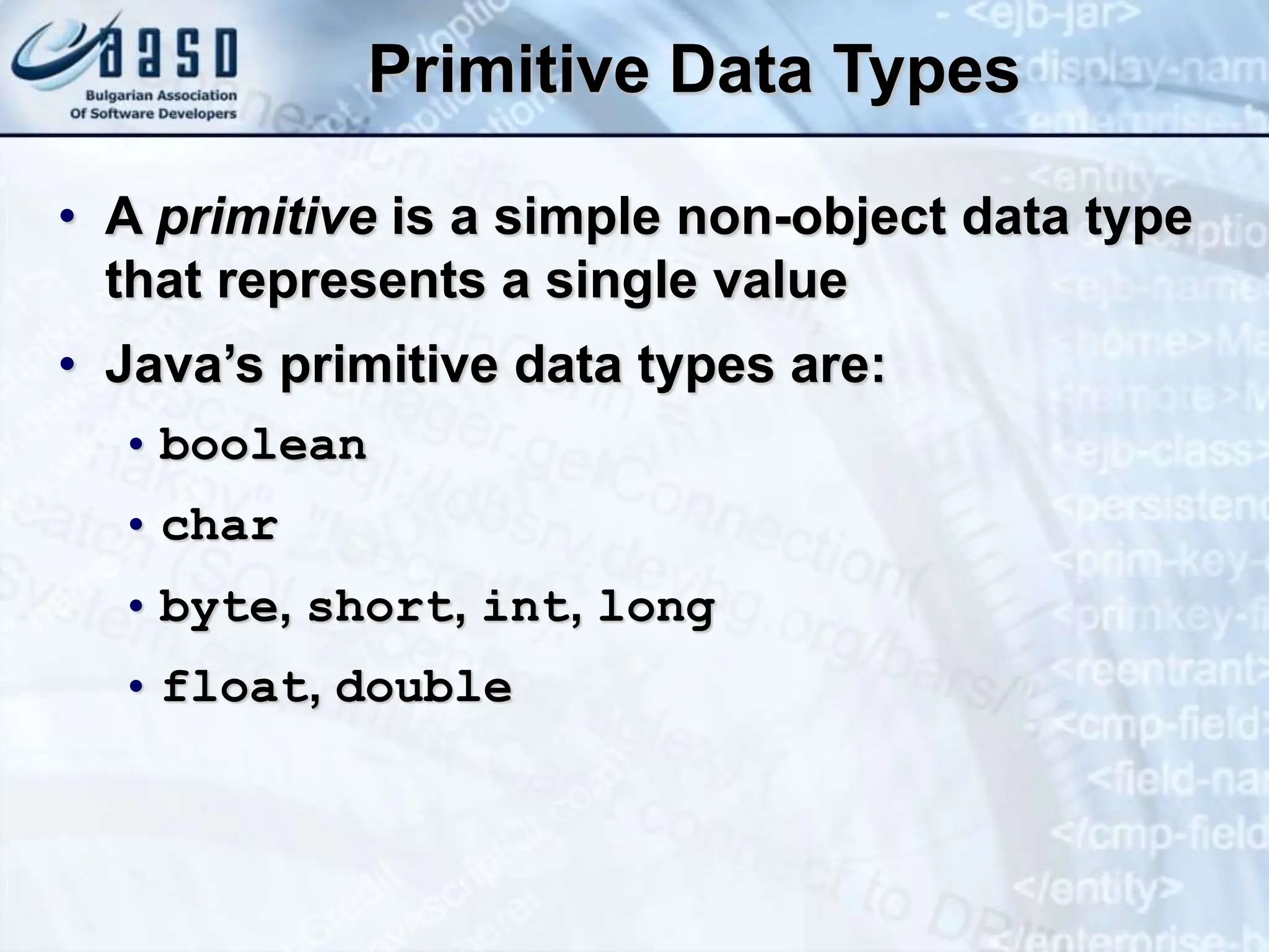 Primitive Data Types • A primitive is a simple non-object data type that represents a single value • Java’s primitive data types are: • boolean • char • byte, short, int, long • float, double 