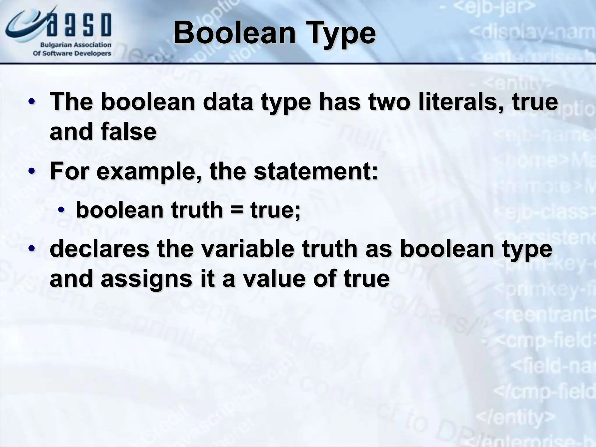 Boolean Type • The boolean data type has two literals, true and false • For example, the statement: • boolean truth = true; • declares the variable truth as boolean type and assigns it a value of true 