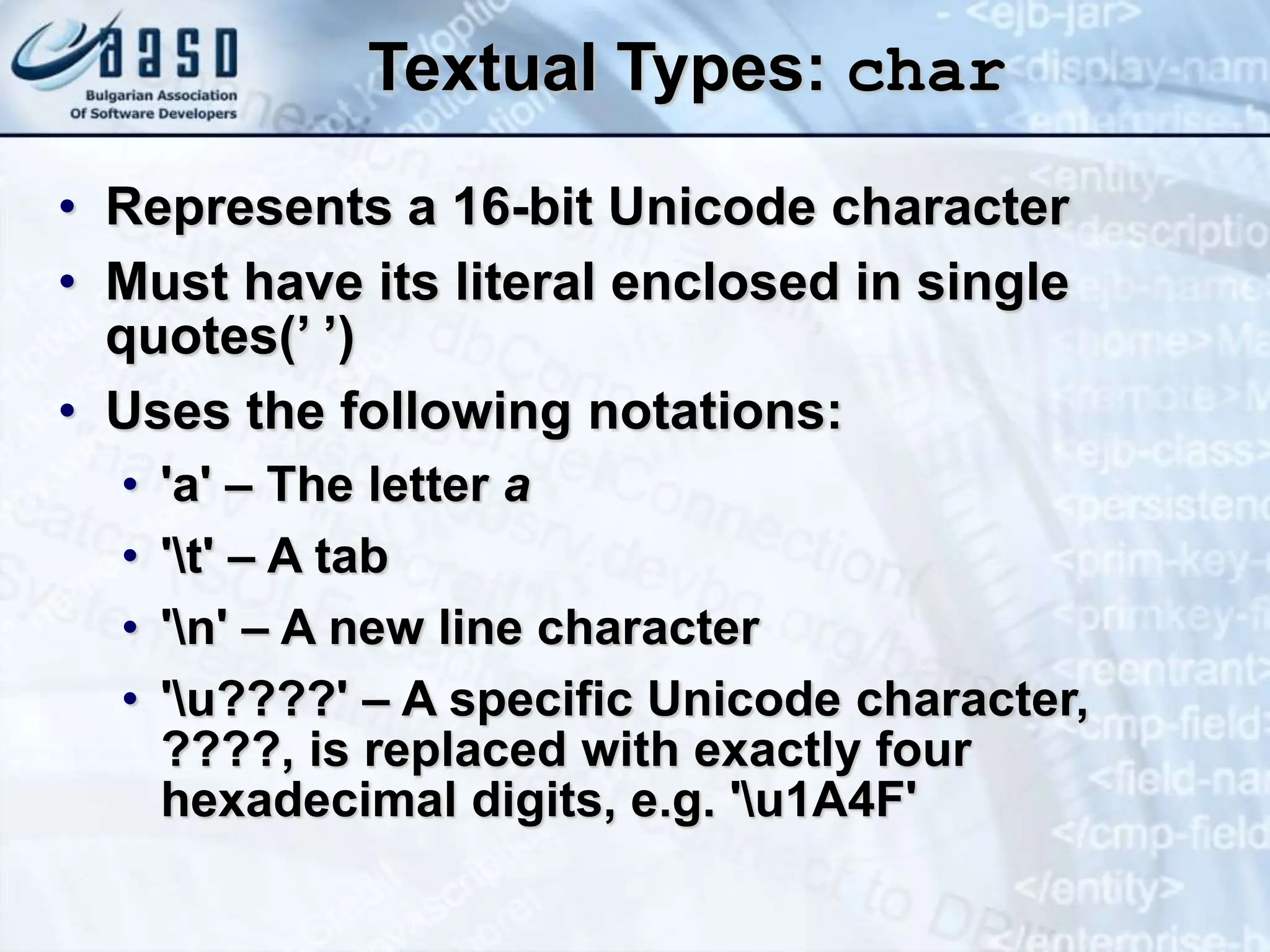 Textual Types: char • Represents a 16-bit Unicode character • Must have its literal enclosed in single quotes(’ ’) • Uses the following notations: • 'a' – The letter a • 't' – A tab • 'n' – A new line character • 'u????' – A specific Unicode character, ????, is replaced with exactly four hexadecimal digits, e.g. 'u1A4F' 