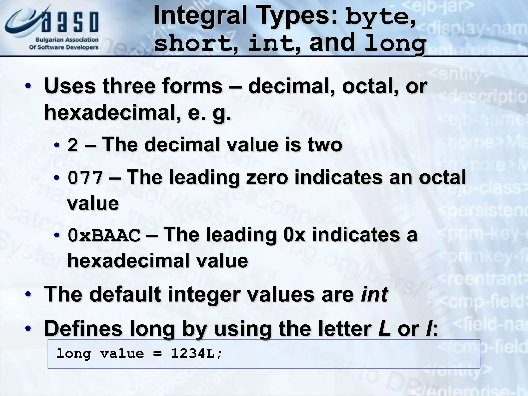 Integral Types: byte, short, int, and long • Uses three forms – decimal, octal, or hexadecimal, e. g. • 2 – The decimal value is two • 077 – The leading zero indicates an octal value • 0xBAAC – The leading 0x indicates a hexadecimal value • The default integer values are int • Defines long by using the letter L or l: long value = 1234L; 