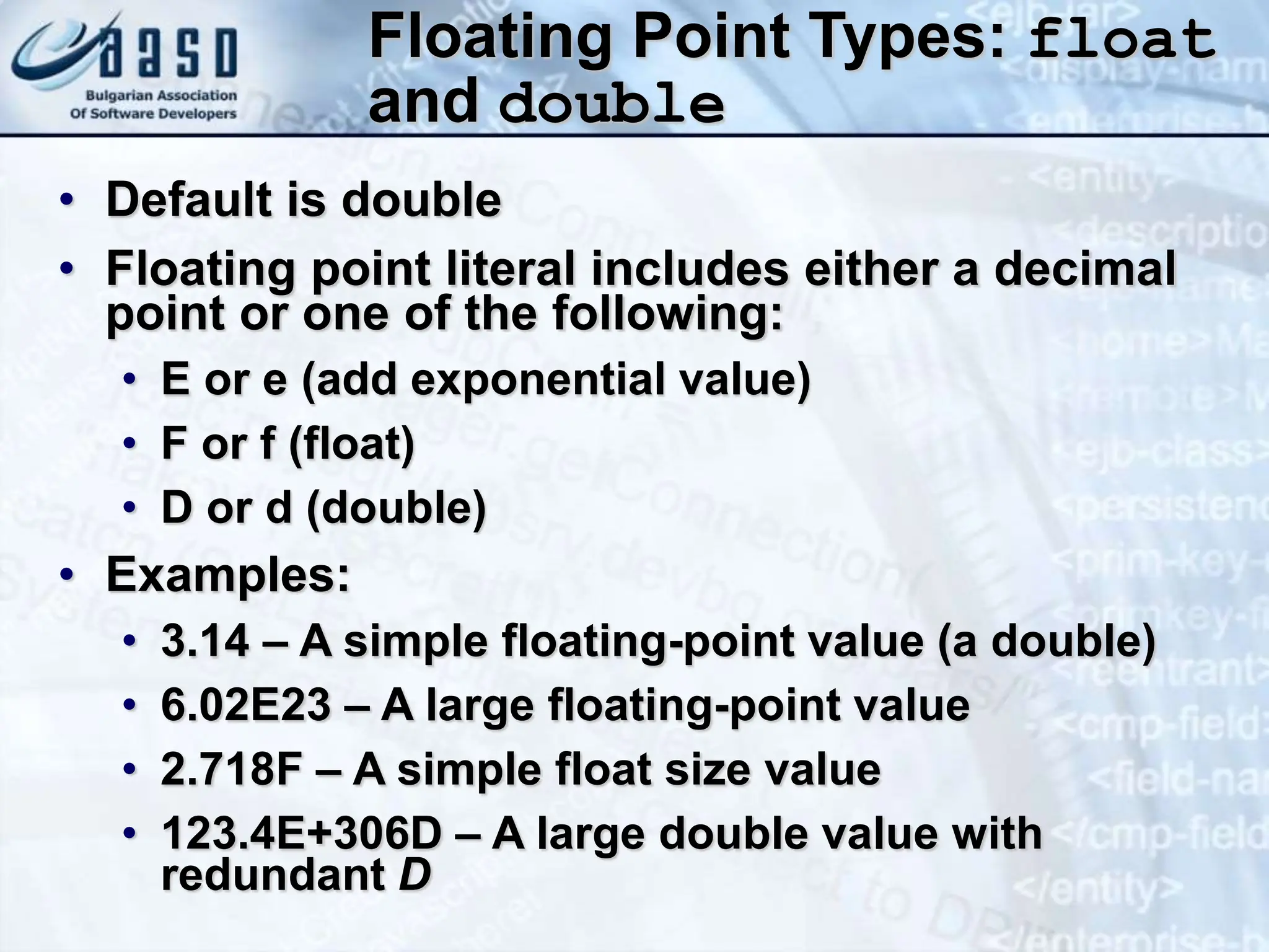 Floating Point Types: float and double • Default is double • Floating point literal includes either a decimal point or one of the following: • E or e (add exponential value) • F or f (float) • D or d (double) • Examples: • 3.14 – A simple floating-point value (a double) • 6.02E23 – A large floating-point value • 2.718F – A simple float size value • 123.4E+306D – A large double value with redundant D 