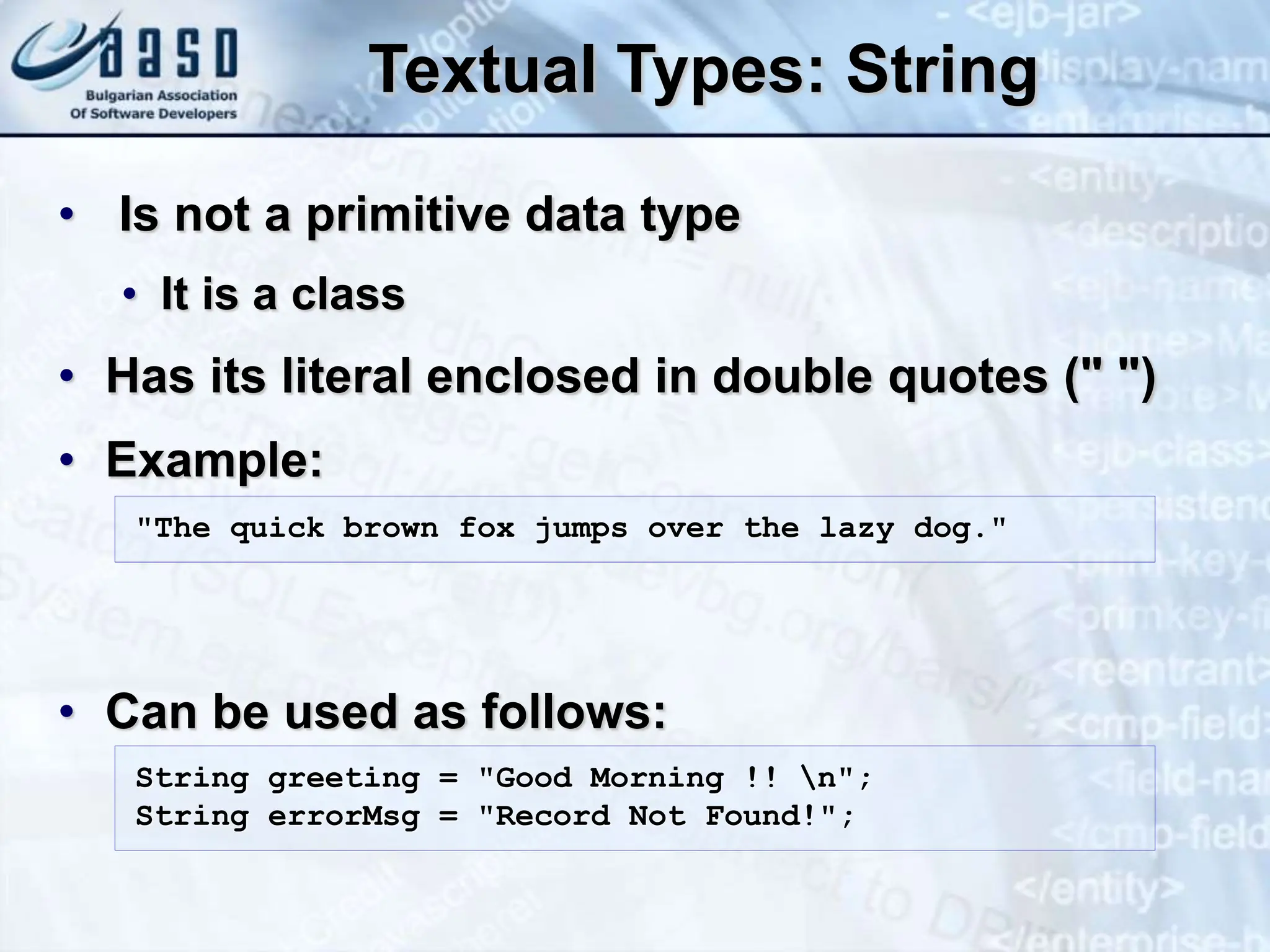 Textual Types: String • Is not a primitive data type • It is a class • Has its literal enclosed in double quotes (" ") • Example: • Can be used as follows: String greeting = "Good Morning !! n"; String errorMsg = "Record Not Found!"; "The quick brown fox jumps over the lazy dog." 