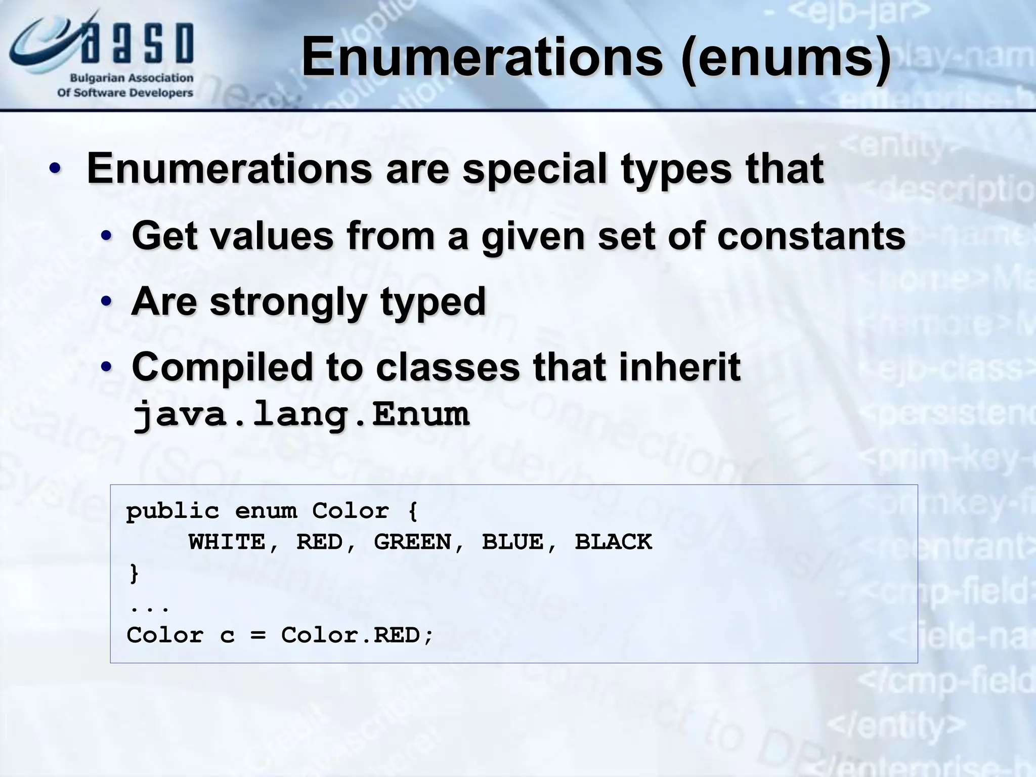 Enumerations (enums) • Enumerations are special types that • Get values from a given set of constants • Are strongly typed • Compiled to classes that inherit java.lang.Enum public enum Color { WHITE, RED, GREEN, BLUE, BLACK } ... Color c = Color.RED; 